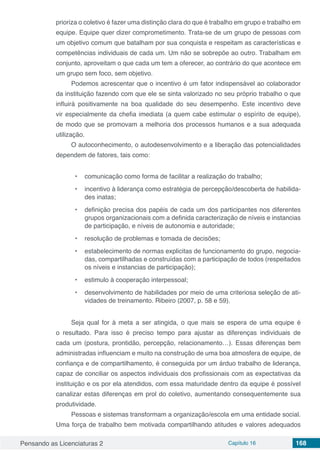 Pensando as Licenciaturas 2 Capítulo 16 168
prioriza o coletivo é fazer uma distinção clara do que é trabalho em grupo e trabalho em
equipe. Equipe quer dizer comprometimento. Trata-se de um grupo de pessoas com
um objetivo comum que batalham por sua conquista e respeitam as características e
competências individuais de cada um. Um não se sobrepõe ao outro. Trabalham em
conjunto, aproveitam o que cada um tem a oferecer, ao contrário do que acontece em
um grupo sem foco, sem objetivo.
Podemos acrescentar que o incentivo é um fator indispensável ao colaborador
da instituição fazendo com que ele se sinta valorizado no seu próprio trabalho o que
influirá positivamente na boa qualidade do seu desempenho. Este incentivo deve
vir especialmente da chefia imediata (a quem cabe estimular o espírito de equipe),
de modo que se promovam a melhoria dos processos humanos e a sua adequada
utilização.
O autoconhecimento, o autodesenvolvimento e a liberação das potencialidades
dependem de fatores, tais como:
•	 comunicação como forma de facilitar a realização do trabalho;
•	 incentivo à liderança como estratégia de percepção/descoberta de habilida-
des inatas;
•	 definição precisa dos papéis de cada um dos participantes nos diferentes
grupos organizacionais com a definida caracterização de níveis e instancias
de participação, e níveis de autonomia e autoridade;
•	 resolução de problemas e tomada de decisões;
•	 estabelecimento de normas explicitas de funcionamento do grupo, negocia-
das, compartilhadas e construídas com a participação de todos (respeitados
os níveis e instancias de participação);
•	 estimulo à cooperação interpessoal;
•	 desenvolvimento de habilidades por meio de uma criteriosa seleção de ati-
vidades de treinamento. Ribeiro (2007, p. 58 e 59).
Seja qual for à meta a ser atingida, o que mais se espera de uma equipe é
o resultado. Para isso é preciso tempo para ajustar as diferenças individuais de
cada um (postura, prontidão, percepção, relacionamento…). Essas diferenças bem
administradas influenciam e muito na construção de uma boa atmosfera de equipe, de
confiança e de compartilhamento, é conseguida por um árduo trabalho de liderança,
capaz de conciliar os aspectos individuais dos profissionais com as expectativas da
instituição e os por ela atendidos, com essa maturidade dentro da equipe é possível
canalizar estas diferenças em prol do coletivo, aumentando consequentemente sua
produtividade.
Pessoas e sistemas transformam a organização/escola em uma entidade social.
Uma força de trabalho bem motivada compartilhando atitudes e valores adequados
 