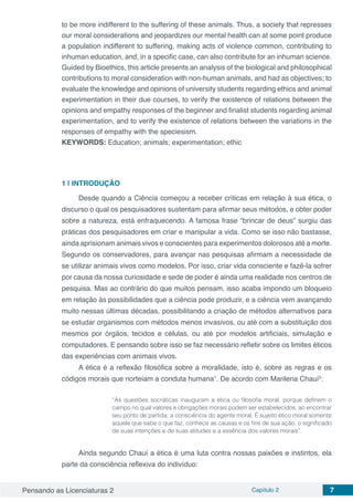 Pensando as Licenciaturas 2 Capítulo 2 7
to be more indifferent to the suffering of these animals. Thus, a society that represses
our moral considerations and jeopardizes our mental health can at some point produce
a population indifferent to suffering, making acts of violence common, contributing to
inhuman education, and, in a specific case, can also contribute for an inhuman science.
Guided by Bioethics, this article presents an analysis of the biological and philosophical
contributions to moral consideration with non-human animals, and had as objectives; to
evaluate the knowledge and opinions of university students regarding ethics and animal
experimentation in their due courses, to verify the existence of relations between the
opinions and empathy responses of the beginner and finalist students regarding animal
experimentation, and to verify the existence of relations between the variations in the
responses of empathy with the speciesism.
KEYWORDS: Education; animals; experimentation; ethic
1 | 	INTRODUÇÃO
Desde quando a Ciência começou a receber críticas em relação à sua ética, o
discurso o qual os pesquisadores sustentam para afirmar seus métodos, e obter poder
sobre a natureza, está enfraquecendo. A famosa frase “brincar de deus” surgiu das
práticas dos pesquisadores em criar e manipular a vida. Como se isso não bastasse,
ainda aprisionam animais vivos e conscientes para experimentos dolorosos até a morte.
Segundo os conservadores, para avançar nas pesquisas afirmam a necessidade de
se utilizar animais vivos como modelos. Por isso, criar vida consciente e fazê-la sofrer
por causa da nossa curiosidade e sede de poder é ainda uma realidade nos centros de
pesquisa. Mas ao contrário do que muitos pensam, isso acaba impondo um bloqueio
em relação às possibilidades que a ciência pode produzir, e a ciência vem avançando
muito nessas últimas décadas, possibilitando a criação de métodos alternativos para
se estudar organismos com métodos menos invasivos, ou até com a substituição dos
mesmos por órgãos, tecidos e células, ou até por modelos artificiais, simulação e
computadores. E pensando sobre isso se faz necessário refletir sobre os limites éticos
das experiências com animais vivos.
A ética é a reflexão filosófica sobre a moralidade, isto é, sobre as regras e os
códigos morais que norteiam a conduta humana1
. De acordo com Marilena Chauí2
:
“As questões socráticas inauguram a ética ou filosofia moral, porque definem o
campo no qual valores e obrigações morais podem ser estabelecidos, ao encontrar
seu ponto de partida: a consciência do agente moral. É sujeito ético moral somente
aquele que sabe o que faz, conhece as causas e os fins de sua ação, o significado
de suas intenções e de suas atitudes e a essência dos valores morais”.
Ainda segundo Chauí a ética é uma luta contra nossas paixões e instintos, ela
parte da consciência reflexiva do indivíduo:
 