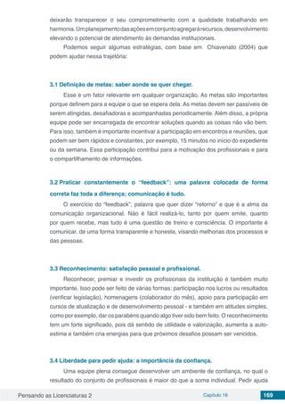 Pensando as Licenciaturas 2 Capítulo 16 169
deixarão transparecer o seu comprometimento com a qualidade trabalhando em
harmonia.Umplanejamentodasaçõesemconjuntoagregarárecursos,desenvolvimento
elevando o potencial de atendimento às demandas institucionais.
Podemos seguir algumas estratégias, com base em Chiavenato (2004) que
podem ajudar nessa trajetória:
3.1	Definição de metas: saber aonde se quer chegar.
Esse é um fator relevante em qualquer organização. As metas são importantes
porque definem para a equipe o que se espera dela. As metas devem ser passíveis de
serem atingidas, desafiadoras e acompanhadas periodicamente. Além disso, a própria
equipe pode ser encarregada de encontrar soluções quando as coisas não vão bem.
Para isso, também é importante incentivar a participação em encontros e reuniões, que
podem ser bem rápidos e constantes, por exemplo, 15 minutos no início do expediente
ou da semana. Essa participação contribui para a motivação dos profissionais e para
o compartilhamento de informações.
3.2	Praticar constantemente o “feedback”: uma palavra colocada de forma
correta faz toda a diferença; comunicação é tudo.
O exercício do “feedback”, palavra que quer dizer “retorno” e que é a alma da
comunicação organizacional. Não é fácil realizá-lo, tanto por quem emite, quanto
por quem recebe, mas tudo é uma questão de treino e consciência. O importante é
comunicar, de uma forma transparente e honesta, visando melhorias dos processos e
das pessoas.
3.3	Reconhecimento: satisfação pessoal e profissional.
Reconhecer, premiar e investir os profissionais da instituição é também muito
importante. Isso pode ser feito de várias formas: participação nos lucros ou resultados
(verificar legislação), homenagens (colaborador do mês), apoio para participação em
cursos de atualização e de desenvolvimento pessoal - e também em atitudes simples,
como por exemplo, dar os parabéns quando algo tiver sido bem feito. O reconhecimento
tem um forte significado, pois dá sentido de utilidade e valorização, aumenta a auto-
estima e também cria energias para que próximos desafios possam ser vencidos.
3.4	Liberdade para pedir ajuda: a importância da confiança.
Uma equipe plena consegue desenvolver um ambiente de confiança, no qual o
resultado do conjunto de profissionais é maior do que a soma individual. Pedir ajuda
 