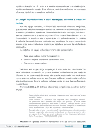 Pensando as Licenciaturas 2 Capítulo 16 170
significa a intenção de não errar, e a atenção dispensada por quem pode ajudar
significa ensinamento e apoio. Esse efeito se multiplica e reflete-se em processos
eficazes e cliente interno ou externo satisfeitos.
3.5	Delegar responsabilidades e apoiar realizações: autonomia e tomada de
decisão.
Em uma equipe vencedora, as funções são distribuídas entre seus integrantes,
que assumem a responsabilidade de executá-las. Também são estabelecidos graus de
autonomia para tomada de decisão. Essas atitudes facilitam a realização do trabalho,
além de conferirem transparência e segurança. Essas práticas de equipes vencedoras
deixam claros os benefícios para a organização, principalmente no que diz respeito
à melhoria das condições para realização das estratégias de ensino, aumento da
sinergia entre todos, melhoria no ambiente de trabalho e aumento da satisfação do
público alvo.
Ao trabalhar em equipe tenhamos em mente três regras simples:
•	 Faça a sua parte da melhor forma possível;
•	 Valorize, respeite e considere o trabalho do outro.
•	 Não perca o senso coletivo.
Trabalhar em equipe exige cooperação e isso pode ser considerado um
valor profissional. As resistências podem aparecer manifestarem-se por medo ao
diferente ou por uma exposição a qual não se esta acostumado, mas será nessa
cooperação que poderão surgir as soluções para problemas e apoio afetivo e efetivo
aos desdobramentos de uma realidade inclusiva ou não em sua diversas formas de
representação.
Perrenoud (2000, p.82) distingue três grandes competências, a partir de Gather
Thurler:
Saber trabalhar eficazmente em equipe e passar de uma “pseudo-equipe” a uma
verdadeira equipe.
Saber discernir os problemas que requerem uma concepção intensiva.
Ser profissional não é trabalhar em equipe “por principio”, é saber fazê-lo
conscientemente, quando for mais eficaz. È, portanto, participar de uma cultura
de cooperação, estar aberto para ela, saber encontrar e negociar as modalidades
ótimas de trabalho em função dos problemas a serem resolvidos.
Saberperceber,analisarecombaterresistências,obstáculos,paradoxoseimpasses
ligados à cooperação, saber se auto-avaliar, lançar um olhar compreensivo sobre
um aspecto da profissão que jamais será evidente, haja vista sua complexidade.
Gather Thurler (apud PERRENOUD,2000, p. 82).
Mas também é preciso refletir que nem sempre todos os envolvidos possuíram
 