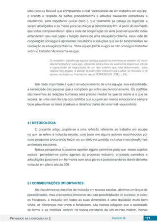 Pensando as Licenciaturas 2 Capítulo 16 171
uma postura flexível que compreenda a real necessidade de um trabalho em equipe,
o acordo e respeito de certos procedimentos e atitudes causaram estranheza e
resistência, será importante deixar claro o que realmente se deseja os objetivos a
serem alcançados e os meios para se chegar a determinado fim. A partir do momento
que todos compreenderam que a rede de cooperação só será possível quando todos
entenderem seu real papel e função diante de uma situação/problema, essa rede de
cooperação conseguirá apresentar resultados e soluções que serão fundamentais na
resolução da situação/problema. “Uma equipe perde o vigor se não consegue trabalhar
sobre o trabalho” Acrescenta-se que:
O verdadeiro trabalho de equipe começa quando os membros se afastam do “muro
das lamentações” para agir, utilizando toda a zona de autonomia disponível e toda
a capacidade de negociação de um ator coletivo que está determinado, para
realizar seu projeto, a afastar as restrições institucionais e obter os recursos e os
apoios necessários. Hutmacher (apud PERRENOUD, 2000, p.89).
Um dado importante é que o amadurecimento de uma equipe, sua estabilidade,
a serenidade das pessoas que a compõem garantira seu funcionamento. Os conflitos
são inerentes às relações humanas será preciso mediar os que os reúne e o que os
separa, ter uma real clareza dos conflitos que surgem ser menos emocional e sempre
fazer prevalecer os reais objetivos e desafios diante de uma real necessidade.
4 | 	METODOLOGIA
O presente artigo propõe-se a uma reflexão referente ao trabalho em equipe
no que se refere à inclusão escolar, com base em alguns autores reconhecidos por
suas pesquisas procurando traçar um paralelo na questão inclusiva e seu desafio nos
ambientes escolares.
Nessa perspectiva buscamos apontar alguns caminhos para que esses sujeitos
sociais percebam-se como agentes do processo inclusivo, propondo caminhos e
articulações possíveis em harmonia com seus pares e posicionando-se diante do tema
inclusão em pleno século XXI.
5 | 	CONSIDERAÇÕES IMPORTANTES
Ao discutirmos os desafios da inclusão em nossas escolas, abrimos um leque de
possibilidades, mas precisamos direcionar as reais possibilidades de sucesso, e evitar
os fracassos, a inclusão em todas as suas dimensões é uma realidade muito bem
vinda, as diferenças nos unem e fortalecem, são nessas relações que a sociedade
se forma e se mobiliza sempre na busca constante de um mundo melhor, menos
 