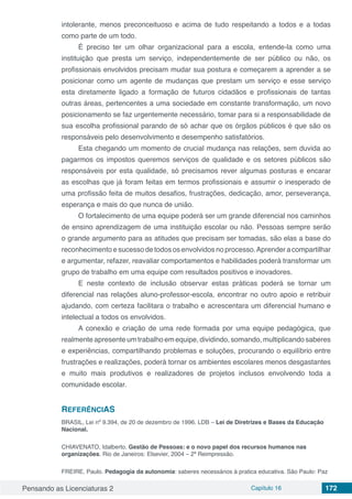 Pensando as Licenciaturas 2 Capítulo 16 172
intolerante, menos preconceituoso e acima de tudo respeitando a todos e a todas
como parte de um todo.
É preciso ter um olhar organizacional para a escola, entende-la como uma
instituição que presta um serviço, independentemente de ser público ou não, os
profissionais envolvidos precisam mudar sua postura e começarem a aprender a se
posicionar como um agente de mudanças que prestam um serviço e esse serviço
esta diretamente ligado a formação de futuros cidadãos e profissionais de tantas
outras áreas, pertencentes a uma sociedade em constante transformação, um novo
posicionamento se faz urgentemente necessário, tomar para si a responsabilidade de
sua escolha profissional parando de só achar que os órgãos públicos é que são os
responsáveis pelo desenvolvimento e desempenho satisfatórios.
Esta chegando um momento de crucial mudança nas relações, sem duvida ao
pagarmos os impostos queremos serviços de qualidade e os setores públicos são
responsáveis por esta qualidade, só precisamos rever algumas posturas e encarar
as escolhas que já foram feitas em termos profissionais e assumir o inesperado de
uma profissão feita de muitos desafios, frustrações, dedicação, amor, perseverança,
esperança e mais do que nunca de união.
O fortalecimento de uma equipe poderá ser um grande diferencial nos caminhos
de ensino aprendizagem de uma instituição escolar ou não. Pessoas sempre serão
o grande argumento para as atitudes que precisam ser tomadas, são elas a base do
reconhecimento e sucesso de todos os envolvidos no processo.Aprender a compartilhar
e argumentar, refazer, reavaliar comportamentos e habilidades poderá transformar um
grupo de trabalho em uma equipe com resultados positivos e inovadores.
E neste contexto de inclusão observar estas práticas poderá se tornar um
diferencial nas relações aluno-professor-escola, encontrar no outro apoio e retribuir
ajudando, com certeza facilitara o trabalho e acrescentara um diferencial humano e
intelectual a todos os envolvidos.
A conexão e criação de uma rede formada por uma equipe pedagógica, que
realmente apresente um trabalho em equipe, dividindo, somando, multiplicando saberes
e experiências, compartilhando problemas e soluções, procurando o equilíbrio entre
frustrações e realizações, poderá tornar os ambientes escolares menos desgastantes
e muito mais produtivos e realizadores de projetos inclusos envolvendo toda a
comunidade escolar.
REFERÊNCIAS
BRASIL, Lei nº 9.394, de 20 de dezembro de 1996. LDB – Lei de Diretrizes e Bases da Educação
Nacional.
CHIAVENATO, Idalberto. Gestão de Pessoas: e o novo papel dos recursos humanos nas
organizações. Rio de Janeiros: Elsevier, 2004 – 2ª Reimpressão.
FREIRE, Paulo. Pedagogia da autonomia: saberes necessários à pratica educativa. São Paulo: Paz
 