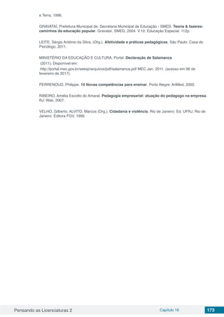 Pensando as Licenciaturas 2 Capítulo 16 173
e Terra, 1996.
GRAVATAÍ, Prefeitura Municipal de. Secretaria Municipal de Educação - SMED. Teoria & fazeres:
caminhos da educação popular. Gravataí, SMED, 2004. V.10: Educação Especial. 112p.
LEITE, Sérgio Antônio da Silva, (Org.). Afetividade e práticas pedagógicas. São Paulo: Casa do
Psicólogo, 2011.
MINISTÉRIO DA EDUCAÇÃO E CULTURA, Portal .Declaração de Salamanca
(2011). Disponível em:
http://portal.mec.gov.br/seesp/arquivos/pdf/salamanca.pdf MEC Jan. 2011. (acesso em 06 de
fevereiro de 2017).
PERRENOUD, Philippe. 10 Novas competências para ensinar. Porto Alegre: ArtMed, 2000.
RIBEIRO, Amélia Escotto do Amaral. Pedagogia empresarial: atuação do pedagogo na empresa.
RJ: Wak, 2007.
VELHO, Gilberto; ALVITO, Marcos (Org.). Cidadania e violência. Rio de Janeiro: Ed. UFRJ; Rio de
Janeiro: Editora FGV, 1996.
 