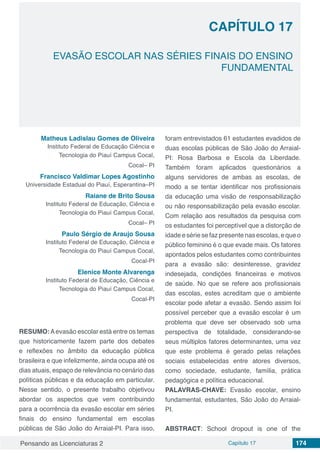 Pensando as Licenciaturas 2 Capítulo 17 174
CAPÍTULO 17
EVASÃO ESCOLAR NAS SÉRIES FINAIS DO ENSINO
FUNDAMENTAL
Matheus Ladislau Gomes de Oliveira
Instituto Federal de Educação Ciência e
Tecnologia do Piauí Campus Cocal,
Cocal– PI
Francisco Valdimar Lopes Agostinho
Universidade Estadual do Piauí, Esperantina–PI
Raiane de Brito Sousa
Instituto Federal de Educação, Ciência e
Tecnologia do Piauí Campus Cocal,
Cocal– PI
Paulo Sérgio de Araujo Sousa
Instituto Federal de Educação, Ciência e
Tecnologia do Piauí Campus Cocal,
Cocal-PI
Elenice Monte Alvarenga
Instituto Federal de Educação, Ciência e
Tecnologia do Piauí Campus Cocal,
Cocal-PI
RESUMO:Aevasão escolar está entre os temas
que historicamente fazem parte dos debates
e reflexões no âmbito da educação pública
brasileira e que infelizmente, ainda ocupa até os
dias atuais, espaço de relevância no cenário das
políticas públicas e da educação em particular.
Nesse sentido, o presente trabalho objetivou
abordar os aspectos que vem contribuindo
para a ocorrência da evasão escolar em séries
finais do ensino fundamental em escolas
públicas de São João do Arraial-PI. Para isso,
foram entrevistados 61 estudantes evadidos de
duas escolas públicas de São João do Arraial-
PI: Rosa Barbosa e Escola da Liberdade.
Também foram aplicados questionários a
alguns servidores de ambas as escolas, de
modo a se tentar identificar nos profissionais
da educação uma visão de responsabilização
ou não responsabilização pela evasão escolar.
Com relação aos resultados da pesquisa com
os estudantes foi perceptível que a distorção de
idadeesériesefazpresentenasescolas,equeo
público feminino é o que evade mais. Os fatores
apontados pelos estudantes como contribuintes
para a evasão são: desinteresse, gravidez
indesejada, condições financeiras e motivos
de saúde. No que se refere aos profissionais
das escolas, estes acreditam que o ambiente
escolar pode afetar a evasão. Sendo assim foi
possível perceber que a evasão escolar é um
problema que deve ser observado sob uma
perspectiva de totalidade, considerando-se
seus múltiplos fatores determinantes, uma vez
que este problema é gerado pelas relações
sociais estabelecidas entre atores diversos,
como sociedade, estudante, família, prática
pedagógica e política educacional.
PALAVRAS-CHAVE: Evasão escolar, ensino
fundamental, estudantes, São João do Arraial-
PI.
ABSTRACT: School dropout is one of the
 
