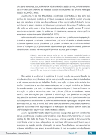 Pensando as Licenciaturas 2 Capítulo 17 176
uma série de fatores, que, culminaram no abandono da escola e este, invariavelmente,
se converterá em sinônimo de fracasso escolar do estudante e da própria instituição
escolar (GOUVÊA, 2000).
Atualmente, vê-se nas dificuldades econômicas enfrentadas por boa parte das
famílias de estudantes evadidos a principal causa para o abandono escolar, uma vez
que este estudante precisa sair da escola para entrar no mercado de trabalho formal
ou informal e, assim, passar a contribuir com o orçamento doméstico. Entretanto, este
não pode ser visto como o único fator que desencadeie a evasão escolar. É preciso
se estudar as demais raízes do problema, principalmente, no que se refere à própria
atuação do ambiente escolar (ALAMINOS, 2005).
Ademais das dificuldades econômicas que assolam grande parte da população
brasileira, e que se constituem como um fator que pode influenciar a evasão escolar,
podem-se apontar outros problemas que podem contribuir para a evasão escolar.
Bissoli e Rodrigues (2010) mencionam alguns deles que, especificamente, poderiam
se relacionar à evasão na educação de jovens e adultos, por exemplo:
Cansaço natural dos alunos, após um dia de trabalho, impedindo frequência
regular e atenção às aulas; falta de professores devidamente especializados para o
ensino elementar a adultos, de vez que as escolas normais têm como mira especial
o ensino a alunos; falta de material didático variado e ajustado aos interesses e
necessidades do estudante adulto; instabilidade do local de trabalho, especialmente
no caso das domésticas e dos operários em construções, que abandonam a escola
onde estavam para não enfrentarem o preço demasiadamente alto das passagens,
quando têm que procurar emprego em lugar distante (Bissoli, 2010, p. 6).
Com vistas a se diminuir o problema, é preciso investir na conscientização da
população sobre a importância da escola e da educação no desenvolvimento individual
e até mesmo econômico do indivíduo. Assim, uma ação conjunta entre estudantes,
família, comunidade e escola é necessária para se conseguir minimizar os índices
de evasão escolar, que tanto contribuem negativamente para o desenvolvimento da
educação no país e para o insucesso das políticas públicas educacionais. Nesse
sentido, com estratégias que objetivem a identificação das principais motivações
daqueles que estão fora da escola, pode-se aprimorar o foco e as particularidades das
políticas públicas educacionais a partir das necessidades e percepção de quem toma
a decisão de ir, ou não, à escola. Isto torna-se muito relevante, pois pode fundamentar
gestores e analistas sobre as percepções e motivações do cidadão comum acerca de
fatores subjetivos e objetivos de atratividades da escola.
Assim, o presente trabalho objetivou abordar os aspectos que vem contribuindo
para a ocorrência da evasão escolar em séries finais do ensino fundamental em escola
pública de São João do Arraial-PI. Isso porque, o tema sugerido é de fundamental
importância, uma vez que, relatando-se os eventuais fatores que contribuem para o
fenômeno da evasão escolar observado na escola Rosa Barbosa, será possível se
embasar estratégias que visem à sua diminuição, já que a evasão é um dos fatores
 