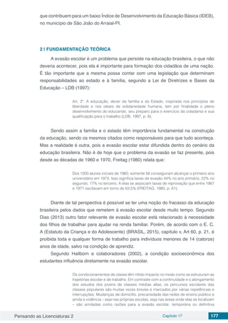 Pensando as Licenciaturas 2 Capítulo 17 177
que contribuem para um baixo Índice de Desenvolvimento da Educação Básica (IDEB),
no município de São João do Arraial-PI.
2 | 	FUNDAMENTAÇÃO TEÓRICA
A evasão escolar é um problema que persiste na educação brasileira, o que não
deveria acontecer, pois ela é importante para formação dos cidadãos de uma nação.
É tão importante que a mesma possa contar com uma legislação que determinam
responsabilidades ao estado e à família, segundo a Lei de Diretrizes e Bases da
Educação – LDB (1997):
Art. 2º. A educação, dever da família e do Estado, inspirada nos princípios de
liberdade e nos ideais de solidariedade humana, tem por finalidade o pleno
desenvolvimento do educando, seu preparo para o exercício da cidadania e sua
qualificação para o trabalho (LDB, 1997, p. 8).
Sendo assim a família e o estado têm importância fundamental na construção
da educação, sendo os mesmos citados como responsáveis para que tudo aconteça.
Mas a realidade é outra, pois a evasão escolar estar difundida dentro do cenário da
educação brasileira. Não é de hoje que o problema da evasão se faz presente, pois
desde as décadas de 1960 e 1970, Freitag (1980) relata que:
Dos 1000 alunos iniciais de 1960, somente 56 conseguiram alcançar o primeiro ano
universitário em 1973. Isso significa taxas de evasão 44% no ano primário, 22% no
segundo, 17% no terceiro. A elas se associam taxas de reprovação que entre 1967
e 1971 oscilavam em torno de 63,5% (FREITAG, 1980, p. 61).
Diante de tal perspectiva é possível se ter uma noção do fracasso da educação
brasileira pelos dados que remetem à evasão escolar desde muito tempo. Segundo
Dias (2013) outro fator relevante de evasão escolar está relacionado à necessidade
dos filhos de trabalhar para ajudar na renda familiar. Porém, de acordo com o E. C.
A (Estatuto da Criança e do Adolescente) (BRASIL, 2015), capítulo v, Art 60, p. 21, é
proibida toda e qualquer forma de trabalho para indivíduos menores de 14 (catorze)
anos de idade, salvo na condição de aprendiz.
Segundo Hailborn e colaboradores (2002), a condição socioeconômica dos
estudantes influência diretamente na evasão escolar.
Os condicionamentos de classe têm nítido impacto no modo como se estruturam as
trajetórias escolar e de trabalho. Em contraste com a continuidade e o alongamento
dos estudos dos jovens de classes médias altas, os percursos escolares das
classes populares são muitas vezes breves e marcados por várias repetências e
interrupções. Mudanças de domicílio, precariedade das redes de ensino público e
ainda a violência – seja nas próprias escolas, seja nas áreas onde elas se localizam
– são arroladas como razões para a evasão escolar, temporária ou definitiva
 