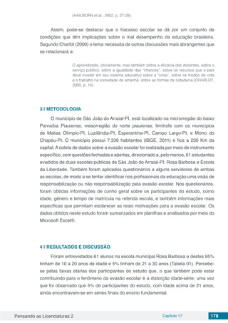 Pensando as Licenciaturas 2 Capítulo 17 178
(HAILBORN et al., 2002, p. 27-28).
Assim, pode-se destacar que o fracasso escolar se dá por um conjunto de
condições que têm implicações sobre o mal desempenho da educação brasileira.
Segundo Charlot (2000) o tema necessita de outras discussões mais abrangentes que
se relacionará a:
O aprendizado, obviamente, mas também sobre a eficácia dos docentes, sobre o
serviço público, sobre a igualdade das “chances”, sobre os recursos que o país
deve investir em seu sistema educativo sobre a “crise”, sobre os modos de vida
e o trabalho na sociedade de amanhã, sobre as formas de cidadania (CHARLOT,
2000, p. 14).
3 | 	METODOLOGIA
O município de São João do Arraial-PI, está localizado na microrregião do baixo
Parnaíba Piauiense, mesorregião do norte piauiense, limítrofe com os municípios
de Matias Olímpio-PI, Luzilândia-PI, Esperantina-PI, Campo Largo-PI, e Morro do
Chapéu-PI. O município possui 7.336 habitantes (IBGE, 2011) e fica a 230 Km da
capital. A coleta de dados sobre a evasão escolar foi realizada por meio de instrumento
específico, com questões fechadas e abertas, direcionado a, pelo menos, 61 estudantes
evadidos de duas escolas públicas de São João do Arraial-PI: Rosa Barbosa e Escola
da Liberdade. Também foram aplicados questionários a alguns servidores de ambas
as escolas, de modo a se tentar identificar nos profissionais da educação uma visão de
responsabilização ou não responsabilização pela evasão escolar. Nos questionários,
foram obtidas informações de cunho geral sobre os participantes do estudo, como
idade, gênero e tempo de matrícula na referida escola, e também informações mais
específicas que permitam esclarecer as reais motivações para a evasão escolar. Os
dados obtidos neste estudo foram sumarizados em planilhas e analisados por meio do
Microsoft Excel®.
4 | 	RESULTADOS E DISCUSSÃO
Foram entrevistados 61 alunos na escola municipal Rosa Barbosa e destes 95%
tinham de 10 a 20 anos de idade e 5% tinham de 21 a 30 anos (Tabela 01). Percebe-
se pelas faixas etárias dos participantes do estudo que, o que também pode estar
contribuindo para o fenômeno da evasão escolar é a distorção idade-série, uma vez
que foi observado que 5% de participantes do estudo, com idade acima de 21 anos,
ainda encontravam-se em séries finais do ensino fundamental.
 