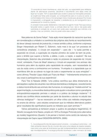 Pensando as Licenciaturas 2 Capítulo 2 8
“A consciência moral manifesta-se, antes de tudo, na capacidade para deliberar
diante de alternativas possíveis, decidindo e escolhendo uma delas antes de
laçar-se na ação. Tem a capacidade para avaliar e pesar as motivações pessoais,
as exigências feitas pela situação, as consequências para si e para os outros, a
conformidade entre meios e fins (empregar meios imorais para alcançar fins morais
é impossível), a obrigação de respeitar o estabelecido ou de transgredi-lo (se o
estabelecido for imoral ou injusto).
A vontade é esse poder deliberativo e decisório do agente moral. Para que exerça
tal poder sobre o sujeito moral, a vontade deve ser livre, isto é, não pode estar
submetida à vontade de um outro nem pode estar submetida aos instintos e às
paixões, mas, ao contrário, deve ter poder sobre eles e elas”.2
Nas palavras de Sonia Felipe3
, “toda ação moral depende do raciocínio que leva
em consideração a unidade e a coerência dos próprios atos frente ao reconhecimento
do dever (desejo racional) de praticá-los, e nesse sentido a ética, conforme o expressa
Singer interpretado por Robert C. Solomon, nada mais é do que ‘um processo de
consciência ampliada’, ‘o círculo em expansão’” – para ele – “a razão permite a
expansão do círculo, a superação do impulso primitivo de cuidar do bem da prole,
para o âmbito que supera a família, a aldeia, o país, a nação, a espécie”. Na sua
interpretação, Solomon deu prioridade à razão no processo de expansão do ‘círculo
moral’, entretanto, Frans de Waal4
observa o ‘círculo em expansão’ nos animais não
humanos para além da espécie pela capacidade de empatia, sem necessidade do
uso da razão como a conhecemos em humanos. ”A empatia é a capacidade que os
mamíferos têm de se colocar no lugar do outro e experimentar as suas emoções” –
como afirmou Theodor Lipps citado por Frans de Waal – “indiretamente entramos em
seu corpo e participamos da sua experiência”.
Para Tréz & Nakada (2008); “uma prática científica que afeta diretamente as
percepções e ações dos atuantes nas ciências biomédicas e biológicas, caracterizando
o status moral atribuído aos animais não-humanos, é o emprego do “modelo animal” na
experimentação, e uma análise desta prática pode ajudar a visualizar como o paradigma
antropocêntrico-especista permeia o estudo e a prática da biologia moderna”.5
E
devido aos conflitos éticos existentes por parte de docentes e alunos no estudo das
ciências biológicas5,6
– faz-se necessário um olhar crítico aos métodos empregados
no ensino da ciência – pois estudos comprovam que os métodos alternativos podem
gerar resultados tão significativos quanto os métodos que usam animais.7,8
Vários pensadores já tentaram propor a quebra do paradigma hegemônico. O
filósofo norueguês Arne Naess, propôs em 1973 a Ecologia Profunda como alternativa
ao modelo hegemônico (Quadro 1) de pensar o homem como centro da natureza. Na
interpretação de Capra (apud SIQUEIRA-BATISTA, 2009):
“[...] a ecologia profunda não separa seres humanos — ou qualquer outra coisa — do
meio ambiente natural. Ela vê o mundo não como uma coleção de objetos isolados,
mas como uma rede de fenômenos que são fundamentalmente interconectados e
são interdependentes. A ecologia profunda reconhece o valor intrínseco de todos
 