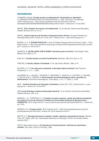 Pensando as Licenciaturas 2 Capítulo 17 182
sociedade, estudante, família, prática pedagógica e política educacional.
REFERÊNCIAS
ALAMINOS, Cláudia. Evasão escolar na adolescência: necessidade ou ideologia?..
In: SIMPOSIO INTERNACIONAL DO ADOLESCENTE, 2., 2005, São Paulo. Proceedings
online. Disponível em: < http://www.proceedings.scielo.br/scielo.php?script=sci_
arttext&pid=MSC0000000082005000200001&lng=en&nrm=abn >. Acesso em: 10 mai 2016.
BRASIL. ECA: Estatuto da criança e do adolescente. 13. ed. Brasília: Câmara dos Deputados,
edições câmeras, 2015, p. 21-21.
BRASIL. Instituto Nacional de Estudos e Pesquisas Anísio Teixeira. Sinopse Estatística da
Educação Básica 2007. Acesso em 14 set. 2017. Disponível em: < http://www.inep.gov.br >.
BISSOLI, S. C. A: EVASÃO ESCOLAR: o caso do Colégio Estadual Antonio Francisco Lisboa. . 2010.
Disponível em: < http://www.repositorio.seap.pr.gov.br/arquivos/File/artigos/educacao/evasao_escolar.
pdf >. Acesso em: 30 set 2017.
CHARLOT, B. DA RELAÇÃO COM O SABER: elementos para uma teoria. Porto Alegre: Artes
Médicas Sul, 2000, p. 14.
DIAS, M. V. Evasão escolar no ensino fundamental. Machado –MG. [S.I], 2013, p. 18.
FREITAG, B. Escola, Estado e Sociedade. 4ª ed. São Paulo: Moraes, 1980, p. 61.
GOUVÊA, G. F. P. Um salto para o presente: a educação básica no Brasil. São Paulo em
Perspectiva, v. 14, n. 1, 2000.
HEILBORN, M. L.; SALEM, T.; ROHDEN, F.; BRANDÃO, E.; KNAUTH, D.; VICTORA, C.; AQUINO,
E.; MCCALLUM, C.; BOZON, M. Aproximações socioantropológicas sobre a gravidez na
adolescência. Horizontes Antropológicos, Porto Alegre, v. 8, n. 17, 2002, p. 13-45.
IBGE – Instituto Brasileiro de Geografia e Estatística. Censo 2011. 2011. Disponível em: < www.
ibge.gov.br >. Acesso em: 30 set 2017.
LDB. Lei de Diretrizes e Bases da Educação Nacional. 13. ed. Brasília: Câmara dos Deputados,
Edições Câmara, 1997, p. 8.
MORAES, J. O.; THEÓPHILO, C. R. Evasão no ensino superior: estudo dos fatores causadores
da evasão no Curso de Ciências Contábeis da Universidade Estadual de Montes Claros –
UNIMONTES. 2010. Disponível em: < www.congressousp.fipecafi.org/artigos32006/370 >. Acesso em:
jan. 2016.
MORAES, R. E. Evasão escolar. 2010. Disponível em: < http://www.diaadiaeducacao.pr.gov.br/
portals/pde/arquivos/748-4.pdf >. Acesso em: 30 de setembro de 2017.
MOTTA, S. F. Educação de jovens e adultos: evasão, regresso e perspectivas futuras. Ribeirão
Preto, SP: CUML, 2007. 85 f. Dissertação (Mestrado em Educação). Centro Universitário Moura
Lacerda, 2007.
PATTO, Maria Helena Souza. A Produção do Fracasso Escolar: histórias de submissão e
rebeldia. São Paulo: Casa do Psicólogo, 1999.
 