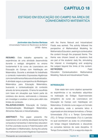 Pensando as Licenciaturas 2 Capítulo 18 183
CAPÍTULO 18
ESTÁGIO EM EDUCAÇÃO DO CAMPO NA ÁREA DE
CONHECIMENTO MATEMÁTICA
Jonhnatan dos Santos Barbosa
Universidade Federal do Recôncavo da Bahia/
UFRB – Bahia.
RESUMO: Este trabalho apresenta as
experiências de uma atividade desenvolvida
durante o estágio obrigatório no ensino
fundamental II do curso de Licenciatura em
Educação do Campo com Habilitação em
Matemática. Durante a atividade foi trabalhado
o conteúdo matemático Expressões Algébricas
comotemaAlimentosNaturaiseIndustrializados.
A atividade seguiu a perspectiva da Modelagem
Matemática para Educação Matemática,
buscando a contextualização do conteúdo
através do tema proposto. O tema foi escolhido
com base em situações que fazem parte do
cotidiano dos alunos, estimulando o interesse
em investigar e analisar o tema para além dos
limites do conteúdo.
PALAVRAS-CHAVE: Educação do Campo.
Contextualização. Modelagem Matemática.
Alimentos Naturais e Industrializados.
ABSTRACT: This paper presents the
experiences of an activity developed during the
compulsory traineeship in elementary education
II of the Licentiate course in Field Education with
Qualification in Mathematics. During the activity
the mathematical content Algebraic Expressions
with the theme Natural and Industrialized
Foods was worked.  The activity followed the
perspective of Mathematical Modeling for
MathematicsEducation,seekingtocontextualize
the content through the proposed theme. The
theme was chosen based on situations that
are part of the students’ daily life, stimulating
the interest in investigating and analyzing
the subject beyond the limits of the content.
KEYWORDS: Field
Education. Contextualization. Mathematical
Modeling. Natural and Industrialized Foods.
INTRODUÇÃO
Este relato tem como objetivo apresentar
as experiências e os resultados adquiridos
na realização do Estágio Supervisionado
obrigatório do curso de Licenciatura em
Educação do Campo com Habilitação em
Matemática. O referido curso segue um formato
de alternância, onde o semestre letivo é
organizado em dois tempos formativos, o Tempo
Universidade (TU) e o Tempo Comunidade
(TC). O Tempo Universidade (TU) é o período
no qual acontecem as aulas na universidade,
em tempo integral trabalhando e discutindo
os conceitos teóricos de cada disciplina. O
Tempo Comunidade (TC) é a segunda etapa do
 