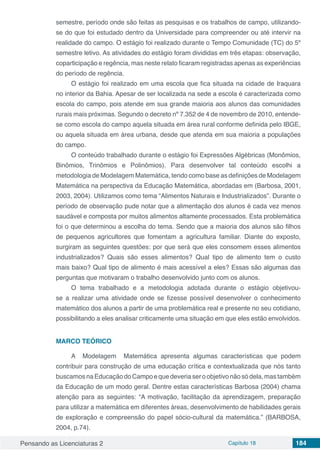 Pensando as Licenciaturas 2 Capítulo 18 184
semestre, período onde são feitas as pesquisas e os trabalhos de campo, utilizando-
se do que foi estudado dentro da Universidade para compreender ou até intervir na
realidade do campo. O estágio foi realizado durante o Tempo Comunidade (TC) do 5º
semestre letivo. As atividades do estágio foram divididas em três etapas: observação,
coparticipação e regência, mas neste relato ficaram registradas apenas as experiências
do período de regência.
O estágio foi realizado em uma escola que fica situada na cidade de Iraquara
no interior da Bahia. Apesar de ser localizada na sede a escola é caracterizada como
escola do campo, pois atende em sua grande maioria aos alunos das comunidades
rurais mais próximas. Segundo o decreto nº 7.352 de 4 de novembro de 2010, entende-
se como escola do campo aquela situada em área rural conforme definida pelo IBGE,
ou aquela situada em área urbana, desde que atenda em sua maioria a populações
do campo.
O conteúdo trabalhado durante o estágio foi Expressões Algébricas (Monômios,
Binômios, Trinômios e Polinômios). Para desenvolver tal conteúdo escolhi a
metodologia de Modelagem Matemática, tendo como base as definições de Modelagem
Matemática na perspectiva da Educação Matemática, abordadas em (Barbosa, 2001,
2003, 2004). Utilizamos como tema “Alimentos Naturais e Industrializados”. Durante o
período de observação pude notar que a alimentação dos alunos é cada vez menos
saudável e composta por muitos alimentos altamente processados. Esta problemática
foi o que determinou a escolha do tema. Sendo que a maioria dos alunos são filhos
de pequenos agricultores que fomentam a agricultura familiar. Diante do exposto,
surgiram as seguintes questões: por que será que eles consomem esses alimentos
industrializados? Quais são esses alimentos? Qual tipo de alimento tem o custo
mais baixo? Qual tipo de alimento é mais acessível a eles? Essas são algumas das
perguntas que motivaram o trabalho desenvolvido junto com os alunos.
O tema trabalhado e a metodologia adotada durante o estágio objetivou-
se a realizar uma atividade onde se fizesse possível desenvolver o conhecimento
matemático dos alunos a partir de uma problemática real e presente no seu cotidiano,
possibilitando a eles analisar criticamente uma situação em que eles estão envolvidos.
MARCO TEÓRICO
A Modelagem Matemática apresenta algumas características que podem
contribuir para construção de uma educação crítica e contextualizada que nós tanto
buscamosnaEducaçãodoCampoequedeveriaseroobjetivonãosódela,mastambém
da Educação de um modo geral. Dentre estas características Barbosa (2004) chama
atenção para as seguintes: “A motivação, facilitação da aprendizagem, preparação
para utilizar a matemática em diferentes áreas, desenvolvimento de habilidades gerais
de exploração e compreensão do papel sócio-cultural da matemática.” (BARBOSA,
2004, p.74).
 