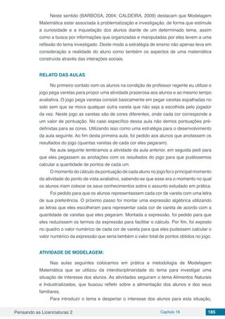 Pensando as Licenciaturas 2 Capítulo 18 185
Neste sentido (BARBOSA, 2004; CALDEIRA, 2009) destacam que Modelagem
Matemática estar associada à problematização e investigação, de forma que estimule
a curiosidade e a inquietação dos alunos diante de um determinado tema, assim
como a busca por informações que organizadas e manipuladas por eles levem a uma
reflexão do tema investigado. Deste modo a estratégia de ensino não apenas leva em
consideração a realidade do aluno como também os aspectos de uma matemática
construída através das interações sociais.
RELATO DAS AULAS
No primeiro contato com os alunos na condição de professor regente eu utilizei o
jogo pega varetas para propor uma atividade prazerosa aos alunos e ao mesmo tempo
avaliativa. O jogo pega varetas consisti basicamente em pegar varetas espalhadas no
solo sem que se mova qualquer outra vareta que não seja a escolhida pelo jogador
da vez. Neste jogo as varetas são de cores diferentes, onde cada cor corresponde a
um valor de pontuação. No caso específico dessa aula não demos pontuações pré-
definidas para as cores. Utilizando isso como uma estratégia para o desenvolvimento
da aula seguinte. Ao fim desta primeira aula, foi pedido aos alunos que anotassem os
resultados do jogo (quantas varetas de cada cor eles pegaram).
Na aula seguinte lembramos a atividade da aula anterior, em seguida pedi para
que eles pegassem as anotações com os resultados do jogo para que pudéssemos
calcular a quantidade de pontos de cada um.
O momento do cálculo da pontuação de cada aluno no jogo foi o principal momento
da atividade do ponto de vista avaliativo, sabendo-se que esse era o momento no qual
os alunos iriam colocar os seus conhecimentos sobre o assunto estudado em prática.
Foi pedido para que os alunos representassem cada cor de vareta com uma letra
de sua preferência. O próximo passo foi montar uma expressão algébrica utilizando
as letras que eles escolheram para representar cada cor de vareta de acordo com a
quantidade de varetas que eles pegaram. Montada a expressão, foi pedido para que
eles reduzissem os termos da expressão para facilitar o cálculo. Por fim, foi exposto
no quadro o valor numérico de cada cor de vareta para que eles pudessem calcular o
valor numérico da expressão que seria também o valor total de pontos obtidos no jogo.
ATIVIDADE DE MODELAGEM:
Nas aulas seguintes colocamos em prática a metodologia de Modelagem
Matemática que se utilizou da interdisciplinaridade do tema para investigar uma
situação de interesse dos alunos. As atividades seguiram o tema Alimentos Naturais
e Industrializados, que buscou refletir sobre a alimentação dos alunos e dos seus
familiares.
Para introduzir o tema e despertar o interesse dos alunos para esta situação,
 