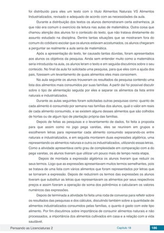 Pensando as Licenciaturas 2 Capítulo 18 186
foi distribuído para eles um texto com o título Alimentos Naturais VS Alimentos
Industrializados, revisado e adequado de acordo com as necessidades da aula.
Durante a distribuição dos textos os alunos demonstraram certa estranheza, já
que não era comum o exercício da leitura nas aulas de matemática. Outra coisa que
chamou atenção dos alunos foi o conteúdo do texto, que não tratava diretamente do
assunto estudado na disciplina. Dentre tantas situações que se mostraram fora do
comum do cotidiano escolar que os alunos estavam acostumados, os alunos chegaram
a perguntar se realmente a aula seria de matemática.
Após a apresentação do texto, ter causado tantas dúvidas, foram apresentados
aos alunos os objetivos da pesquisa. Ainda sem entender muito como a matemática
seria introduzida na aula, os alunos leram o texto e em seguida discutimos sobre o seu
conteúdo. No final da aula foi solicitada uma pesquisa, para que eles com a ajuda dos
pais, fizessem um levantamento de quais alimentos eles mais consomem.
Na aula seguinte os alunos trouxeram os resultados da pesquisa contendo uma
lista dos alimentos mais consumidos por suas famílias. A partir daí foi possível discutir
sobre o tipo de alimentação seguida por eles e separar os alimentos da lista entre
naturais e industrializados.
Durante as aulas seguintes foram solicitadas outras pesquisas como: quanto de
cada alimento é consumido por semana nas famílias dos alunos, qual o valor em reais
de cada alimento consumido, e se existem alguns desses alimentos que são colhidos
de hortas ou de algum tipo de plantação própria das famílias.
Depois de feitas as pesquisas e o levantamento de dados, foi feita a proposta
para que assim como no jogo pega varetas, eles se reunirem em grupos e
escolherem letras para representar cada alimento consumido separando-os entre
naturais e industrializados, e em seguida montarem duas expressões algébrica, uma
representando os alimentos naturais e outra os industrializados, utilizando essas letras.
Como a atividade apresentava certo grau de complexidade em comparação com a do
pega varetas, os alunos tiveram que utilizar um pouco mais de tempo nesta etapa.
	 Depois de montada a expressão algébrica os alunos tiveram que reduzir os
seus termos. Logo que as expressões apresentavam muitos termos semelhantes, pois
se tratava de uma lista com vários alimentos que foram representados por letras que
se tornaram a expressão. Depois de reduzirem os termos das expressões os alunos
tiveram que substituir as letras que representavam os alimentos por seus respectivos
preços e assim fizeram a operação de soma dos polinômios e calcularam os valores
numéricos das expressões.
Depois de terminada a atividade foi feita uma roda de conversa para refletir sobre
os resultados das pesquisas e dos cálculos, discutindo também sobre a quantidade de
alimentos industrializados consumidos pelas famílias, o quanto é gasto com este tipo
alimento. Por fim discutimos sobre importância de consumir alimentos naturais e não
processados, a importância dos alimentos cultivados em casa e a relação com a vida
saudável.
 