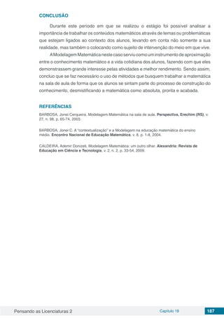 Pensando as Licenciaturas 2 Capítulo 18 187
CONCLUSÃO
Durante este período em que se realizou o estágio foi possível analisar a
importância de trabalhar os conteúdos matemáticos através de temas ou problemáticas
que estejam ligados ao contexto dos alunos, levando em conta não somente a sua
realidade, mas também o colocando como sujeito de intervenção do meio em que vive.
AModelagemMatemáticanestecasoserviucomouminstrumentodeaproximação
entre o conhecimento matemático e a vida cotidiana dos alunos, fazendo com que eles
demonstrassem grande interesse pelas atividades e melhor rendimento. Sendo assim,
concluo que se faz necessário o uso de métodos que busquem trabalhar a matemática
na sala de aula de forma que os alunos se sintam parte do processo de construção do
conhecimento, desmistificando a matemática como absoluta, pronta e acabada.
REFERÊNCIAS
BARBOSA, Jonei Cerqueira. Modelagem Matemática na sala de aula. Perspectiva, Erechim (RS), v.
27, n. 98, p. 65-74, 2003.
BARBOSA, Jonei C. A “contextualização” e a Modelagem na educação matemática do ensino
médio. Encontro Nacional de Educação Matemática, v. 8, p. 1-8, 2004.
CALDEIRA, Ademir Donizeti. Modelagem Matemática: um outro olhar. Alexandria: Revista de
Educação em Ciência e Tecnologia, v. 2, n. 2, p. 33-54, 2009.
 