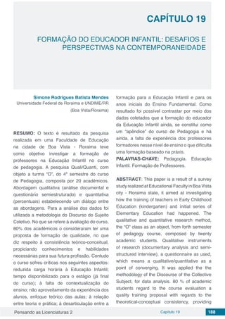 Pensando as Licenciaturas 2 Capítulo 19 188
CAPÍTULO 19
FORMAÇÃO DO EDUCADOR INFANTIL: DESAFIOS E
PERSPECTIVAS NA CONTEMPORANEIDADE
Simone Rodrigues Batista Mendes
Universidade Federal de Roraima e UNDIME/RR
(Boa Vista/Roraima)
RESUMO: O texto é resultado da pesquisa
realizada em uma Faculdade de Educação
na cidade de Boa Vista - Roraima teve
como objetivo investigar a formação de
professores na Educação Infantil no curso
de pedagogia. A pesquisa Quali/Quanti, com
objeto a turma “O”, do 4º semestre do curso
de Pedagogia, composta por 20 acadêmicos.
Abordagem qualitativa (análise documental e
questionário semiestruturado) e quantitativa
(percentuais) estabelecendo um diálogo entre
as abordagens. Para a análise dos dados foi
utilizada a metodologia do Discurso do Sujeito
Coletivo. No que se refere à avaliação do curso,
80% dos acadêmicos o consideraram ter uma
proposta de formação de qualidade, no que
diz respeito à consistência teórico-conceitual,
propiciando conhecimentos e habilidades
necessárias para sua futura profissão. Contudo
o curso sofreu críticas nos seguintes aspectos:
reduzida carga horária à Educação Infantil;
tempo disponibilizado para o estágio (já final
do curso); à falta de contextualização do
ensino; não aproveitamento da experiência dos
alunos, enfoque teórico das aulas; à relação
entre teoria e prática; à desarticulação entre a
formação para a Educação Infantil e para os
anos iniciais do Ensino Fundamental. Como
resultado foi possível contrastar por meio dos
dados coletados que a formação do educador
da Educação Infantil ainda, se constitui como
um “apêndice” do curso de Pedagogia e há
ainda, a falta de experiência dos professores
formadores nesse nível de ensino o que dificulta
uma formação baseado na práxis.
PALAVRAS-CHAVE: Pedagogia. Educação
Infantil. Formação de Professores.
ABSTRACT: This paper is a result of a survey
study realized at Educational Faculty in Boa Vista
city - Roraima state, it aimed at investigating
how the training of teachers in Early Childhood
Education (kindergarten) and initial series of
Elementary Education had happened. The
qualitative and quantitative research method,
the “O” class as an object, from forth semester
of pedagogy course, composed by twenty
academic students. Qualitative instruments
of research (documentary analysis and semi-
structured interview), a questionnaire as used,
which means a qualitative/quantitative as a
point of converging. It was applied the the
methodology of the Discourse of the Collective
Subject, for data analysis. 80 % of academic
students regard to the course evaluation a
quality training proposal with regards to the
theoretical-conceptual consistency, providing
 