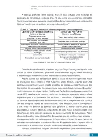 Pensando as Licenciaturas 2 Capítulo 2 9
os seres vivos e concebe os seres humanos apenas como um fio particular na teia
da vida”.9
A ecologia profunda (deep ecology) traz em seus estudos uma mudança de
paradigma da perspectiva ecológica, onde no seu centro se encontram as interações
homem-natureza sobre a visão da ética e bioética, tanto relacionadas com os elementos
bióticos9
quanto com os abióticos segundo outros autores.10
Fonte: GOLDIM JR, 2005 apud SIQUEIRA-BATISTA et al, 2009.
Em relação aos elementos abióticos, segundo Singer10
os argumentos são mais
difíceis de serem sustentados; “pisaremos em terreno mais seguro se nos limitarmos
à argumentação fundamentada nos interesses das criaturas sencientes”.
Alguns autores que colaboraram contra a visão de mundo hegemônica foram
os anarquistas Élisée Reclus e Piotr Kropotkin. Élisée Reclus, segundo Leal11
, fez
contribuições significativas em relação a bioética do espaço, ao reconhecimento das
biorregiões, da preservação do meio ambiente e das tradições de minorias. Kropotkin12
contribuiu em sua obra Apoio Mutuo: Um Fator de Evolução com publicações traduzidas
desde 1902, aonde o autor baseado nas teorias darwinistas, argumenta sobre um fator
importante para a sobrevivência das espécies: o mutualismo. Kropotkin discordava
da visão de alguns seguidores de Darwin que atribuíam a competição e aos conflitos
um dos principais fatores da seleção natural. Para Kropotkin, não é a competição,
e sim evitar ou diminuir os conflitos que garantem a melhor sobrevivência das
populações, e inclusive observou a importância do apoio mutuo e da associação entre
trabalhadores para acelerar o processo de desenvolvimento da humanidade. Assim
ele demostrou através de observações da natureza, que as espécies mais sociais e –
consequentemente – as mais populosas tinham maiores chances de sobreviverem as
extinções causadas pelas pressões ambientais. Kropotkin também chegou a atribuir
uma moralidade instintiva aos animais, semelhante ao que Proudhon13
observou.
Por isso, considero as relações biossociais importantes para o desenvolvimento
 