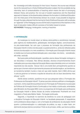 Pensando as Licenciaturas 2 Capítulo 19 189
the  knowledge and skills necessary for their future. However, the course was criticized
due to the reduced hours in Early Childhood Education subject; the time available during
internship; lack of contextualization of teaching which means the lack of converging
between theory and practice; the non-use of student experience and the theoretical
approach of classes; to the disarticulation between the formation in childhood Education
and  the initial years of the Elementary School. As a result, it was possible to diagnose
through the data collected that the training for Early Childhood Education still constitutes
an “appendix” of the Pedagogy course and the lack of experience of the teachers in this
level of education makes difficult a process of formation based on praxis.
KEYWORDS: Pedagogy, kindergarten, training of teachers
1 | 	INTRODUÇÃO
As mudanças no mundo atual, os fatores sócio-político e econômicos marcado
pela vigência do neoliberalismo, globalização, tecnologias digitais, comunicacionais,
na pós-modernidade, faz com que o processo de formação dos profissionais da
Educação Infantil é motivo de discussão e questionamento e, ainda de reflexões pelos
teóricos da educação e no meio acadêmico. A formação para Educação Infantil cresce
à medida que se busca profissionalização para essa etapa de ensino, considerado,
até então, excluído.
Na busca pela profissionalização, questões acerca dessa formação começam a
ser discutidas e revisadas. Nas últimas décadas, diversos encaminhamentos foram
realizados para que essa etapa da Educação Básica seja entendida como um momento
importante da vida escolar. Educar não é uma tarefa fácil, principalmente quando se
pensa que o homem está em permanente processo de transformação e, ao transforma-
se transforma também mundo e meio em que está inserido. Kant (1984) afirma que
“a arte de governar os homens e aquela de educá-los são as duas descobertas mais
difíceis”. (p.37)
Diante desse contexto, questiono-me por que pesquisar sobre a Formação dos
Professores da Educação Infantil? E penso que dois motivos justificam a investigação:
o primeiro, minha experiência profissional com Formação de Professores na execução
de Políticas de Formação Inicial e Continuada a nível médio e continuada, emendadas
pelo Ministério da Educação-MEC como os programas de formação para professores
da Educação Infantil e Séries Iniciais do ensino fundamental: Proinfantil em nível
magistério e Pacto pela Melhor Idade - Formação continuada.
Segundo, a inquietude no exercício da docência no curso de pedagogia com
a disciplina Formação do Educador Infantil, na faculdade pesquisada. E experiência
como professora dessa etapa e, com a formação de professores da educação infantil
quanto a profissionalização e a valorização da prática, ou seja, o saber fazer, em
detrimento da base teórico-conceitual. Parte-se do principio, então, que teoria e prática
 