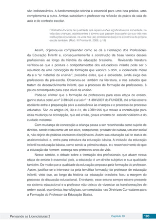 Pensando as Licenciaturas 2 Capítulo 19 190
são indissociáveis. A fundamentação teórica é essencial para uma boa prática, uma
complementa a outra. Ambas subsidiam o professor na reflexão da práxis da sala de
aula e do contexto escolar.
O trabalho docente de qualidade terá repercussões significativas na sociedade, na
vida das crianças, adolescentes e jovens que passam boa parte da sua vida nas
instituições educativas, na vida dos (as) professores (as) e na existência da própria
escola também. (Mod. III Proinfantil, 2006, p.18)
Assim, objetivou-se compreender como se dá a Formação dos Professores
da Educação Infantil e, consequentemente a construção da base teórica desses
profissionais ao longo da história da educação brasileira. Revisando literatura
verificou-se que a postura e comportamentos dos educadores infantis pode ser o
resultado de uma concepção de formação que valoriza o dom, a idoneidade moral
da e o “ar maternal de ensinar”, preceitos estes, que a sociedade, ainda exige dos
professores da pré-escola. Observou-se também na literatura, e nos estudos que
tratam do desenvolvimento infantil, que o processo de formação de professores, é
pouco contemplado para esse nível de ensino.
Pode-se afirmar que a formação de professores para essa etapa de ensino,
ganho status com Lei nº 9.39496 e a Lei nº 11.4942007 do FUNDEB, até então esteve
oscilante entre a preparação para a assistência às crianças e o processo de processo
educativo. São os artigos 29, 30 e 31, da LDB/1996 que trouxe a contribuição para
essa mudança de concepção, que até então, girava entorno do assistencialismo e do
cuidado maternal.
Com mudança de concepção a criança passa a ser reconhecida como sujeito de
direitos, sendo vista como um ser ativo, competente, produtor de cultura, um ator social
e, não objeto de práticas escolares disciplinares. Assim sua educação sai do status de
assistencialista e, entra para estrutura da educação básica. A inclusão da educação
infantil na educação básica, como sendo a primeira etapa, é o reconhecimento de que
a educação do homem começa nos primeiros anos de vida.
Nesse sentido, o debate sobre a formação dos profissionais que atuam nessa
etapa de ensino é essencial, pois, a educação é um direito subjetivo e sua qualidade
também. De modo que a qualidade da educação perpassa pela formação do professor.
Assim, justifica-se o interesse da pela temática formação do professor de educação
infantil, visto que, ao longo da história da educação brasileira ficou a margem do
processo de discussão educacional. Entretanto, esse ensino sempre esteve presente
no sistema educacional e o professor não deixou de vivenciar as transformações de
ordem social, econômica, tecnológicas, contempladas nas Diretrizes Curriculares para
a Formação do Professor da Educação Básica.
 