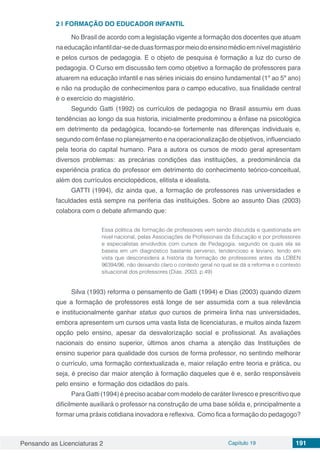Pensando as Licenciaturas 2 Capítulo 19 191
2 | 	FORMAÇÃO DO EDUCADOR INFANTIL
No Brasil de acordo com a legislação vigente a formação dos docentes que atuam
naeducaçãoinfantildar-sededuasformaspormeiodoensinomédioemnívelmagistério
e pelos cursos de pedagogia. E o objeto de pesquisa é formação a luz do curso de
pedagogia. O Curso em discussão tem como objetivo a formação de professores para
atuarem na educação infantil e nas séries iniciais do ensino fundamental (1º ao 5º ano)
e não na produção de conhecimentos para o campo educativo, sua finalidade central
é o exercício do magistério.
Segundo Gatti (1992) os currículos de pedagogia no Brasil assumiu em duas
tendências ao longo da sua historia, inicialmente predominou a ênfase na psicológica
em detrimento da pedagógica, focando-se fortemente nas diferenças individuais e,
segundo com ênfase no planejamento e na operacionalização de objetivos, influenciado
pela teoria do capital humano. Para a autora os cursos de modo geral apresentam
diversos problemas: as precárias condições das instituições, a predominância da
experiência pratica do professor em detrimento do conhecimento teórico-conceitual,
além dos currículos enciclopédicos, elitista e idealista.
GATTI (1994), diz ainda que, a formação de professores nas universidades e
faculdades está sempre na periferia das instituições. Sobre ao assunto Dias (2003)
colabora com o debate afirmando que:
Essa política de formação de professores vem sendo discutida e questionada em
nível nacional, pelas Associações de Profissionais da Educação e por professores
e especialistas envolvidos com cursos de Pedagogia, segundo os quais ela se
baseia em um diagnóstico bastante perverso, tendencioso e leviano, tendo em
vista que desconsidera a história da formação de professores antes da LDBEN
96394/96, não deixando claro o contexto geral no qual se dá a reforma e o contexto
situacional dos professores (Dias, 2003, p.49)
Silva (1993) reforma o pensamento de Gatti (1994) e Dias (2003) quando dizem
que a formação de professores está longe de ser assumida com a sua relevância
e institucionalmente ganhar status quo cursos de primeira linha nas universidades,
embora apresentem um cursos uma vasta lista de licenciaturas, e muitos ainda fazem
opção pelo ensino, apesar da desvalorização social e profissional. As avaliações
nacionais do ensino superior, últimos anos chama a atenção das Instituições de
ensino superior para qualidade dos cursos de forma professor, no sentindo melhorar
o currículo, uma formação contextualizada e, maior relação entre teoria e prática, ou
seja, é preciso dar maior atenção à formação daqueles que é e, serão responsáveis
pelo ensino e formação dos cidadãos do país.
Para Gatti (1994) é preciso acabar com modelo de caráter livresco e prescritivo que
dificilmente auxiliará o professor na construção de uma base sólida e, principalmente a
formar uma práxis cotidiana inovadora e reflexiva. Como fica a formação do pedagogo?
 