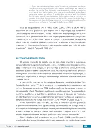 Pensando as Licenciaturas 2 Capítulo 19 192
[...] Ocorre que, na realidade dos cursos de formação de professores, percebe-se
haver pouca ou nenhuma discussão sobre o papel social daquilo que caracteriza
a cultura da criança. Essa discussão, quando existente, enfatiza os aspectos
funcionais do jogo, da brincadeira e do movimento, privilegiando a abordagem
instrumental desses conteúdos. A problemática agrava-se pela inexistência
de vivências e experiências significativas de brincadeira, jogo e movimento no
processo de formação docente, evidenciando, também nesse nível, a abordagem
dos aspectos cognitivos do futuro professor, de forma isolada de outras dimensões
expressivas do ser humano. Vygotsky (1984) e Benjamim (1984)
Para os pesquisadores GATTI (1992, 1994), LUDKE (1994) e SILVA (1991),
descrevem em suas pesquisas que mesmo com a implantação dos Parâmetros
Curriculares para educação básica, faz-se necessário a reorganização dos cursos
de licenciaturas e, principalmente dos cursos de pedagogia com foco na formação dos
professores da educação infantil. “Assim, a formação dos professores da educação
infantil dever ter uma base teórico-conceitual que os permitam a compreensão dos
processos do desenvolvimento humano, dos aspectos sociais, dos culturais e dos
emocionais”. ( Mod. III Proinfantil, 2006, p.54)
3 | 	PERCURSO METODOLÓGICO
O primeiro momento do trabalho deu-se pela etapa empírica e exploratória
considerada essencial para elucidar questões e viés metodológicos. Nessa perspectiva
pôde-se interrogar sobre o objeto, os pressupostos, o referencial teórico, bem como,
esclarecer questões sobre o assunto em pauta. O percurso percorrido no processo
investigatório, possibilitou levantamento de dados sobre informações sobre objeto, a
delimitação do problema, a definição da metodologia e escolha dos instrumentos de
coleta de dados.
A pesquisa foi realizada na Faculdade de Educação, na cidade de Boa Vista
Estado Roraima, turma “O” do 4ª semestre, com matricula de 20 acadêmicos, no
período do segundo semestre de 2014, tendo como foco a formação de professores
para educação infantil. Abordagem quali/quanti, considerando que “a conjugação de
elementos qualitativos e quantitativos possibilita ampliar a obtenção de resultados
em abordagens investigativas, proporcionando ganhos relevantes para as pesquisas
complexas realizadas no campo da Educação”. (DAL-FARRA et Lopes, s/d, p. 1)
Como instrumentos usou-se o PCC do curso e entrevistas (cunho qualitativo)
e questionário semiestruturadas (quantitativos), estabelecendo um diálogo entre as
abordagens, tornando-se possível colher informações de caráter subjetivo e quantitativo
e, ainda perceber por meio das fala dos sujeitos nuances do objeto de estudado. Unir
as práticas permitiu observar variáveis que foram transformadas e categorias.
Como método central hermenêutico, segundo Grondin, (1999) possibilitou que “a
investigação do processo da palavra interior, que se encontra por detrás da expressão
 