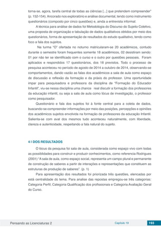 Pensando as Licenciaturas 2 Capítulo 19 193
torna-se, agora, tarefa central de todas as ciências [...] que pretendem compreender”
(p. 152-154). Ancorado nos exploratório e análise documental, tendo como instrumento
questionários (composto por cinco questões) e, ainda a entrevista informal.
A técnica para análise de dados foi Metodologia do Discurso do Sujeito Coletivo,
uma proposta de organização e tabulação de dados qualitativos obtidos por meio dos
questionários, forma de apresentação de resultados do estudo qualitativo, tendo como
foco a fala dos sujeitos.
Na turma “O” ofertada no noturno matricularam-se 20 acadêmicos, contudo
durante o semestre foram frequentes somente 18 acadêmicos, 02 desistiram sendo:
01 por não ter se identificado com o curso e o outro por questões pessoais. Foram
aplicados e respondidos 17 questionários, dos 18 previstos. Todo o processo de
pesquisa aconteceu no período de agosto de 2014 a outubro de 2014, observando-se
comportamentos, dando vazão as falas dos acadêmicos a sala de aula como espaço
de discussão e reflexão da formação e da práxis do professor. Uma oportunidade
impar para pesquisadora e professora da disciplina de “Formação do Educador
Infantil”, viu-se nessa disciplina uma chance real discutir a formação dos professores
da educação infantil, ou seja a sala de aula como lócus de investigação, o professor
como pesquisador.
Questionário e fala dos sujeitos foi à fonte central para a coleta de dados,
buscando-se compreender informações por meio das posições, percepções e opiniões
dos acadêmicos sujeitos envolvida na formação de professores da educação Infantil.
Salienta-se com aval dos mesmos tudo aconteceu naturalmente, com liberdade,
clareza e autenticidade, respeitando a fala natural do sujeito.
4 | 	DOS RESULTADOS
O lócus da pesquisa foi sala de aula, considerada como espaço vivo com todas
as possiblidades para construir e produzir conhecimentos, como referencia Rodrigues
(2001) “A sala de aula, como espaço social, representa um campo plural e permanente
de construção de saberes a partir de interações e representações que constituem as
estruturas de produção de saberes”. (p. 1)
Para apresentação dos resultados foi priorizada três questões, elencadas por
está centralidade do tema. Para analise das repostas empregou-se três categorias:
Categoria Perfil; Categoria Qualificação dos profissionais e Categoria Avaliação Geral
do Curso.
 