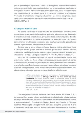 Pensando as Licenciaturas 2 Capítulo 19 196
para a aprendizagem significativa”. Então a qualificação do professor formador não
pode ser somente titular, essa qualificação tem que vir carregada de significados, a
formação de docentes independente de sua área de atuação, passa necessariamente
pelo desenvolvimento de atitudes frente à formação de indivíduos e profissionais.
“Formação dever estimular uma perspectiva critico, que forneça aos professores os
meios de um pensamento autônomo e que facilite as dinâmicas da autoformaçao [...]”.
(NÒVOA,1997.p.54)
4.3	Categoria Avaliação Geral
No tocante a avaliação do curso 80% (15) dos acadêmicos o considerou bom,
apresentando uma proposta de formação de qualidade, sobretudo no que diz respeito
à consistência teórico-conceitual que, provavelmente os auxiliará na prática docente,
quando do exercício da docência de professor de educação infantil, propiciando
conhecimentos e habilidades necessárias para sua futura profissão, possibilitando
avanços significativos na vida pessoal e profissional.
Contudo o curso sofreu criticas em função da carga horária reduzida conferida
à Educação Infantil, quando parte-se do principio que educação infantil é base do
processo de escolarização básica. Questionou-se o estágio, para os acadêmicos o
interessante é começar a estágios desde 2º ou 3º semestre, não ao final do curso.
Para ele há descontextualizarão do ensino; aproveitamento mínimo das
experiências trazidas por eles; o enfoque teórico das aulas (aulas expositivas); teoria e
prática dissociada; à desarticulação no ensino da educação Infantil dos anos iniciais do
ensino fundamental. Perceber que mesmo com uma avaliação afirmativa e otimista, o
curso tem sérios problemas, sendo interessante considerar os pontos levantados pois,
são de extrema relevância para sua formação. Conforme o PCC o curso:
[...] Tem como objetivo geral formar licenciados em Pedagogia para exercer as
funções de magistério na Educação Infantil e nos Anos Iniciais do Ensino
Fundamental, nos cursos de Ensino Médio, na modalidade normal, e nos de
Educação Profissional, na área de serviços e apoio escolar; assim como para
atuar na Organização e Gestão Educacional da Educação Básica, estando aptos a
conhecer, analisar, avaliar e atuar de forma consciente e crítica na prática escolar,
levando em consideração os contextos sociais, culturais, históricos, econômicos, e
geopolítico da sociedade em questão [...]
( PCC, 2011, p. 24)
Com relação carga-horária destinada à educação infantil, ao analisar o PCC
do curso verificou-se que existem as disciplinas de: Alfabetização e Letramento da
Educação Infantil 80h;Arte, Educação e Sensibilidade 40h, História da Infância; Família
e Multicuturalismo 40h; Formação do Educador Infantil 40h; Pesquisa e Prática de
Docência: Alfabetização Educação Infantil 80h (essa disciplina aparece no 2º 3º e
4ª semestre). Das 4.400h do curso 400 são destinadas as disciplinas de educação
 