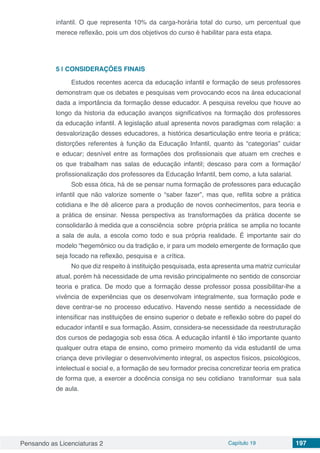 Pensando as Licenciaturas 2 Capítulo 19 197
infantil. O que representa 10% da carga-horária total do curso, um percentual que
merece reflexão, pois um dos objetivos do curso é habilitar para esta etapa.
5 | 	CONSIDERAÇÕES FINAIS
Estudos recentes acerca da educação infantil e formação de seus professores
demonstram que os debates e pesquisas vem provocando ecos na área educacional
dada a importância da formação desse educador. A pesquisa revelou que houve ao
longo da historia da educação avanços significativos na formação dos professores
da educação infantil. A legislação atual apresenta novos paradigmas com relação: a
desvalorização desses educadores, a histórica desarticulação entre teoria e prática;
distorções referentes à função da Educação Infantil, quanto às “categorias” cuidar
e educar; desnível entre as formações dos profissionais que atuam em creches e
os que trabalham nas salas de educação infantil; descaso para com a formação/
profissionalização dos professores da Educação Infantil, bem como, a luta salarial.
Sob essa ótica, há de se pensar numa formação de professores para educação
infantil que não valorize somente o “saber fazer”, mas que, reflita sobre a prática
cotidiana e lhe dê alicerce para a produção de novos conhecimentos, para teoria e
a prática de ensinar. Nessa perspectiva as transformações da prática docente se
consolidarão à medida que a consciência sobre própria prática se amplia no tocante
a sala de aula, a escola como todo e sua própria realidade. É importante sair do
modelo “hegemônico ou da tradição e, ir para um modelo emergente de formação que
seja focado na reflexão, pesquisa e a crítica.
No que diz respeito à instituição pesquisada, esta apresenta uma matriz curricular
atual, porém há necessidade de uma revisão principalmente no sentido de consorciar
teoria e pratica. De modo que a formação desse professor possa possibilitar-lhe a
vivência de experiências que os desenvolvam integralmente, sua formação pode e
deve centrar-se no processo educativo. Havendo nesse sentido a necessidade de
intensificar nas instituições de ensino superior o debate e reflexão sobre do papel do
educador infantil e sua formação. Assim, considera-se necessidade da reestruturação
dos cursos de pedagogia sob essa ótica. A educação infantil é tão importante quanto
qualquer outra etapa de ensino, como primeiro momento da vida estudantil de uma
criança deve privilegiar o desenvolvimento integral, os aspectos físicos, psicológicos,
intelectual e social e, a formação de seu formador precisa concretizar teoria em pratica
de forma que, a exercer a docência consiga no seu cotidiano transformar sua sala
de aula.
 