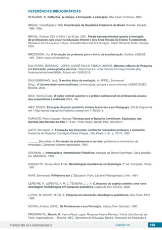 Pensando as Licenciaturas 2 Capítulo 19 198
REFERÊNCIAS BIBLIOGRÁFICAS
BENJAMIN, W. Reflexões: A criança, o brinquedo, a educação. São Paulo: Summus, 1984.
BRASIL. Constituição (1988) Constituição da República Federativa do Brasil. Brasília: Senado,
1988. 168p.
BRASIL. Parecer CES nº133/01 de 30 jan. 2001. Presta esclarecimentos quanto á formação
de professores para atuar na Educação Infantil e nos Anos Iniciais do Ensino Fundamental.
Ministério da Educação e Cultura, Conselho Nacional da Educação. Diário Oficial da União. Brasília,
2001.
BRZEZINSKI, Íria. A formação do professor para o início da escolarização. Goiânia: UCG/SE,
1987. (Série: teses universitárias).
DAL-FARRA, ROSSANO. LOPES, ANDRÉ PAULO TADEU CAMPOS. Métodos mMstos de Pesquisa
em Educação: pressupostos teóricos. Disponivel em: <http://revista.fct.unesp.br/index.php/
Nuances/article/view/2698>. Acesso em 10/09/2018.
DIAS SOBRINHO, José. O sentido ético da avaliação. In: APPEL, Emmanuel
(Org.). A Universidade na encruzilhada. Universidade: por que e como reformar, UNESCO/MEC:
Brasília, 2003.
DIAS, Vanina Costa. O curso normal superior e a prática profissional de professores-alunos:
das expectativas à realidade.2003, 146.
INEP. ENADE: Educação Superior (relatório síntese licenciatura em Pedagogia, 2014). Disponível
em < http://portal.inep.gov.br/relatorio>.acesso em 11/09/2018.
FURASTÉ, Pedro Augusto. Normas Técnicas para o Trabalho Cientificam: Explicação das
Normas das Normas da ABNT.-17.ed.- Porto Alegre: Dáctilo Plus, 2013/2014.
GATTI, Bernadete. A. Formação dos Docentes: confronto necessário professor x academia.
Cadernos de Pesquisa. Fundação Carlos Chagas , São Paulo, n. 81, p. 70-74, 1992.
______, Bernadete. A. Formação de professores e carreira: problemas e movimentos de
renovação. Campinas: Autores Associados, 1994..
GRONDIN, J. Introdução à Hermenêutica Filosófica; tradução de Benno Dischinger. São Leopoldo:
Ed. UNISINOS, 1999.
HAGUETTE, Teresa Maria Frota. Metodologias Qualitativas na Sociologia. 5ª ed. Petrópolis: Vozes,
1997.
KANT, Emmanuel. Réflexions sur L’ Éducation: Paris, Librairie Philosophique J.Vrin, 1984
LEFÈVRE, F.; LEFÈVRE, A. M. C; TEIXEIRA, J. J. V. O.discurso do sujeito coletivo: uma nova
abordagem metodológica em pesquisa qualitativa. Caxias do Sul: EDUCS, 2000.
LUDKE, M; ANDRÉ, M.E.D. A. Pesquisa em educação: abordagens qualitativas. São Paulo: EPU,
1986.
NÓVOA, António. (ORG). Os Professores e sua Formação. Lisboa, Dom Quixote//, 1997.
PROINFANTIL. Modulo III. Karina Rizek Lopes, Roseana Pereira Mendes, Vitória Líbia Barreto de
Faria, organizadoras. – Brasília: MEC. Secretaria de Educação Básica. Secretaria de Educação a
 