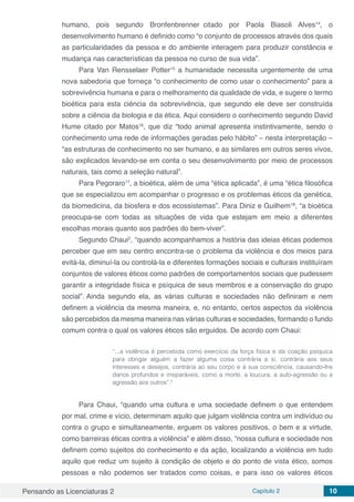Pensando as Licenciaturas 2 Capítulo 2 10
humano, pois segundo Bronfenbrenner citado por Paola Biasoli Alves14
, o
desenvolvimento humano é definido como “o conjunto de processos através dos quais
as particularidades da pessoa e do ambiente interagem para produzir constância e
mudança nas características da pessoa no curso de sua vida”.
Para Van Rensselaer Potter15
a humanidade necessita urgentemente de uma
nova sabedoria que forneça “o conhecimento de como usar o conhecimento” para a
sobrevivência humana e para o melhoramento da qualidade de vida, e sugere o termo
bioética para esta ciência da sobrevivência, que segundo ele deve ser construída
sobre a ciência da biologia e da ética. Aqui considero o conhecimento segundo David
Hume citado por Matos16
, que diz “todo animal apresenta instintivamente, sendo o
conhecimento uma rede de informações geradas pelo hábito” – nesta interpretação –
“as estruturas de conhecimento no ser humano, e as similares em outros seres vivos,
são explicados levando-se em conta o seu desenvolvimento por meio de processos
naturais, tais como a seleção natural”.
Para Pegoraro17
, a bioética, além de uma “ética aplicada”, é uma “ética filosófica
que se especializou em acompanhar o progresso e os problemas éticos da genética,
da biomedicina, da biosfera e dos ecossistemas”. Para Diniz e Guilhem18
, “a bioética
preocupa-se com todas as situações de vida que estejam em meio a diferentes
escolhas morais quanto aos padrões do bem-viver”.
Segundo Chaui2
, “quando acompanhamos a história das ideias éticas podemos
perceber que em seu centro encontra-se o problema da violência e dos meios para
evitá-la, diminuí-la ou controlá-la e diferentes formações sociais e culturais instituíram
conjuntos de valores éticos como padrões de comportamentos sociais que pudessem
garantir a integridade física e psíquica de seus membros e a conservação do grupo
social”. Ainda segundo ela, as várias culturas e sociedades não definiram e nem
definem a violência da mesma maneira, e, no entanto, certos aspectos da violência
são percebidos da mesma maneira nas várias culturas e sociedades, formando o fundo
comum contra o qual os valores éticos são erguidos. De acordo com Chaui:
“...a violência é percebida como exercício da força física e da coação psíquica
para obrigar alguém a fazer alguma coisa contrária a si, contrária aos seus
interesses e desejos, contrária ao seu corpo e à sua consciência, causando-lhe
danos profundos e irreparáveis, como a morte, a loucura, a auto-agressão ou a
agressão aos outros”.2
Para Chaui, “quando uma cultura e uma sociedade definem o que entendem
por mal, crime e vício, determinam aquilo que julgam violência contra um indivíduo ou
contra o grupo e simultaneamente, erguem os valores positivos, o bem e a virtude,
como barreiras éticas contra a violência” e além disso, “nossa cultura e sociedade nos
definem como sujeitos do conhecimento e da ação, localizando a violência em tudo
aquilo que reduz um sujeito à condição de objeto e do ponto de vista ético, somos
pessoas e não podemos ser tratados como coisas, e para isso os valores éticos
 