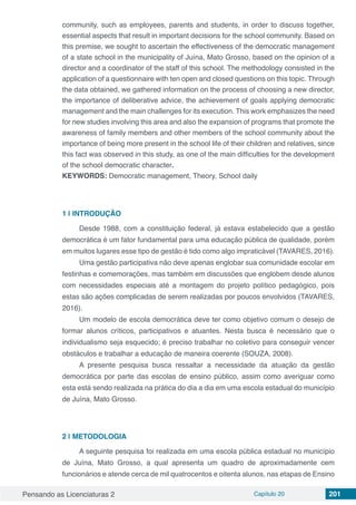 Pensando as Licenciaturas 2 Capítulo 20 201
community, such as employees, parents and students, in order to discuss together,
essential aspects that result in important decisions for the school community. Based on
this premise, we sought to ascertain the effectiveness of the democratic management
of a state school in the municipality of Juína, Mato Grosso, based on the opinion of a
director and a coordinator of the staff of this school. The methodology consisted in the
application of a questionnaire with ten open and closed questions on this topic. Through
the data obtained, we gathered information on the process of choosing a new director,
the importance of deliberative advice, the achievement of goals applying democratic
management and the main challenges for its execution. This work emphasizes the need
for new studies involving this area and also the expansion of programs that promote the
awareness of family members and other members of the school community about the
importance of being more present in the school life of their children and relatives, since
this fact was observed in this study, as one of the main difficulties for the development
of the school democratic character.
KEYWORDS: Democratic management, Theory, School daily
1 | 	INTRODUÇÃO
Desde 1988, com a constituição federal, já estava estabelecido que a gestão
democrática é um fator fundamental para uma educação pública de qualidade, porém
em muitos lugares esse tipo de gestão é tido como algo impraticável (TAVARES, 2016).
Uma gestão participativa não deve apenas englobar sua comunidade escolar em
festinhas e comemorações, mas também em discussões que englobem desde alunos
com necessidades especiais até a montagem do projeto político pedagógico, pois
estas são ações complicadas de serem realizadas por poucos envolvidos (TAVARES,
2016).
Um modelo de escola democrática deve ter como objetivo comum o desejo de
formar alunos críticos, participativos e atuantes. Nesta busca é necessário que o
individualismo seja esquecido; é preciso trabalhar no coletivo para conseguir vencer
obstáculos e trabalhar a educação de maneira coerente (SOUZA, 2008).
A presente pesquisa busca ressaltar a necessidade da atuação da gestão
democrática por parte das escolas de ensino público, assim como averiguar como
esta está sendo realizada na prática do dia a dia em uma escola estadual do município
de Juína, Mato Grosso.
2 | 	METODOLOGIA
A seguinte pesquisa foi realizada em uma escola pública estadual no município
de Juína, Mato Grosso, a qual apresenta um quadro de aproximadamente cem
funcionários e atende cerca de mil quatrocentos e oitenta alunos, nas etapas de Ensino
 