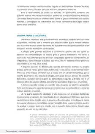 Pensando as Licenciaturas 2 Capítulo 20 202
Fundamental e Médio e nas modalidades Regular e EJA (Ensino de Jovens e Adultos),
os quais são distribuídos nos períodos matutino, vespertino e noturno.
Para o levantamento de dados foi aplicado um questionário contendo dez
questões abertas e fechadas direcionadas a diretora e a uma coordenadora da escola.
Com estes dados buscou-se analisar como ocorre a gestão democrática na escola,
incluindo, a participação da comunidade e os meios facilitadores da atuação coletiva
dentro deste ambiente.
3 | 	RESULTADOS E DISCUSSÃO
Diante das respostas aos questionamentos levantados podemos elucidar sobre
as questões, iniciando com a primeira que abordava sobre qual o método utilizado
para a escolha do atual diretor da escola. As duas entrevistadas declararam que eram
realizadas através de eleições participativas.
A eleição para gestores escolares é considerada apenas uma das ações do
processo de democratização da escola, pois a gestão democrática não refuta a
autoridade, mas defende que ela deve ser conquistada a partir do conhecimento, da
competência, da flexibilidade e da ética dos envolvidos no trabalho escolar perante a
comunidade (SANTOS, et al, 2012).
A segunda questão foi direcionada a gestão democrática exercida na escola.
“Do seu ponto de vista a gestão executada nesta escola possui caráter democrático”?
Ambas as entrevistadas afirmaram que a escola tem um caráter democrático, pois a
escolha do diretor se deu através de eleição, com apoio de seus pares e do conselho
deliberativo, contando com o suporte da comunidade. Segundo a diretora este é um
processo difícil de agradar a todos, pela grande quantidade de pessoas envolvidas.
A terceira questão indaga se a gestão está atingindo os objetivos propostos.
Tanto a diretora quanto a coordenadora concordaram que a escola está sim, atingindo
os seus objetivos propostos.
Já na quarta questão foi abordado o fato de que se, um professor de Biologia
desenvolvesse um projeto de implantação de um laboratório de Ciências, qual seria
o posicionamento da direção sobre o assunto. A Coordenadora entende que a escola
deve apoiar e buscar os meios legais para a instalação deste projeto. A diretora, porém,
iria analisar o projeto, fazer uma reunião com o conselho deliberativo e discutir sobre
o assunto, se este era ou não viável.
A gestão democrática implica um processo de participação coletiva. Sua
efetivação na escola pressupõe instâncias colegiadas de caráter deliberativo, bem
como a implementação do processo de escolha de dirigentes escolares, além da
participação de todos os segmentos da comunidade escolar na construção do
Projeto Político Pedagógico e na definição da aplicação dos recursos recebidos
pela escola. (OLIVEIRA et at., 2008).
 