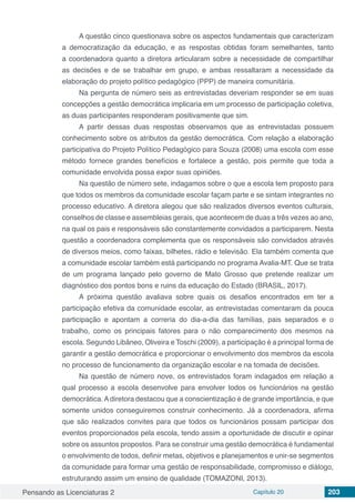 Pensando as Licenciaturas 2 Capítulo 20 203
A questão cinco questionava sobre os aspectos fundamentais que caracterizam
a democratização da educação, e as respostas obtidas foram semelhantes, tanto
a coordenadora quanto a diretora articularam sobre a necessidade de compartilhar
as decisões e de se trabalhar em grupo, e ambas ressaltaram a necessidade da
elaboração do projeto político pedagógico (PPP) de maneira comunitária.
Na pergunta de número seis as entrevistadas deveriam responder se em suas
concepções a gestão democrática implicaria em um processo de participação coletiva,
as duas participantes responderam positivamente que sim.
A partir dessas duas respostas observamos que as entrevistadas possuem
conhecimento sobre os atributos da gestão democrática. Com relação a elaboração
participativa do Projeto Político Pedagógico para Souza (2008) uma escola com esse
método fornece grandes benefícios e fortalece a gestão, pois permite que toda a
comunidade envolvida possa expor suas opiniões.
Na questão de número sete, indagamos sobre o que a escola tem proposto para
que todos os membros da comunidade escolar façam parte e se sintam integrantes no
processo educativo. A diretora alegou que são realizados diversos eventos culturais,
conselhos de classe e assembleias gerais, que acontecem de duas a três vezes ao ano,
na qual os pais e responsáveis são constantemente convidados a participarem. Nesta
questão a coordenadora complementa que os responsáveis são convidados através
de diversos meios, como faixas, bilhetes, rádio e televisão. Ela também comenta que
a comunidade escolar também está participando no programa Avalia-MT. Que se trata
de um programa lançado pelo governo de Mato Grosso que pretende realizar um
diagnóstico dos pontos bons e ruins da educação do Estado (BRASIL, 2017).
A próxima questão avaliava sobre quais os desafios encontrados em ter a
participação efetiva da comunidade escolar, as entrevistadas comentaram da pouca
participação e apontam a correria do dia-a-dia das famílias, pais separados e o
trabalho, como os principais fatores para o não comparecimento dos mesmos na
escola. Segundo Libâneo, Oliveira e Toschi (2009), a participação é a principal forma de
garantir a gestão democrática e proporcionar o envolvimento dos membros da escola
no processo de funcionamento da organização escolar e na tomada de decisões.
Na questão de número nove, os entrevistados foram indagados em relação a
qual processo a escola desenvolve para envolver todos os funcionários na gestão
democrática.Adiretora destacou que a conscientização é de grande importância, e que
somente unidos conseguiremos construir conhecimento. Já a coordenadora, afirma
que são realizados convites para que todos os funcionários possam participar dos
eventos proporcionados pela escola, tendo assim a oportunidade de discutir e opinar
sobre os assuntos propostos. Para se construir uma gestão democrática é fundamental
o envolvimento de todos, definir metas, objetivos e planejamentos e unir-se segmentos
da comunidade para formar uma gestão de responsabilidade, compromisso e diálogo,
estruturando assim um ensino de qualidade (TOMAZONI, 2013).
 