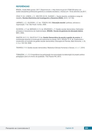 Pensando as Licenciaturas 2 Capítulo 20 204
REFERÊNCIAS
BRASIL. Avalia Mato grosso. 2017. Disponível em: < http://www.mt.gov.br/-/7598138-seduc-vai-
avaliar-estudantes-professores-gestores-e-unidades-escolares.> Acesso em: 18 de setembro de 2017.
CRUZ, R. M.; LEMOS, J. C.; WELTER, M. M.; GUISSO, L. Saúde docente, condições e carga de
trabalho. Revista Electrónica de Investigación y Docencia (REID), 2010, 147-160.
LIBÂNEO, J. C.; OLIVEIRA, J. F. de.; TOSCHI, M.S. Educação escolar: políticas, estrutura e
organização. 7 ed. São Paulo: Cortez, 2009.
OLIVEIRA, J. F. de; MORAES, K. N. de; DOURADO, L. F. Gestão escolar democrática: Definições
princípios e mecanismos de implementação. BRASIL: Escola de gestores de educação básica.
MEC, 2000.
SANTOS, M. C. G.; SALES M. P. S da. Gestão Democrática da escola e gestão do ensino: A
contribuição docente à construção da autonomia na escola. 2012. SOUZA, Â. R. de. Explorando e
construindo um conceito de gestão escolar democrática. Educação em Revista, Belo Horizonte, v. 25,
n. 3, p. 123-140, 2008.
TAVARES, F. R. Gestão escolar democrática. Maiéutica-Ciências Humanas e Sociais, v1, n. 1, 2016.
TOMAZONI, J. L. G. A importância da participação da comunidade na elaboração do projeto político
pedagógico para um ensino de qualidade. Três Passos-RS, 2013.
 