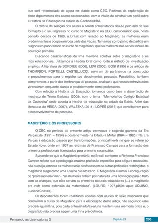 Pensando as Licenciaturas 2 Capítulo 21 206
que será referenciado de agora em diante como CEC. Partimos da exploração de
cinco depoimentos dos alunos selecionados, com o intuito de construir um perfil sobre
a História da Educação na cidade da Cachoeira/BA.
O critério de seleção dos alunos a serem entrevistados deu-se pelo ano de sua
formação e o seu ingresso no curso de Magistério no CEC, considerando que, neste
período, década de 1960, o Brasil, com relação ao Magistério, as mulheres eram
predominantes e ocupavam boa parte das vagas. Tomamos como ponto de partida um
diagnóstico panorâmico do curso de magistério, que foi marcante nas séries iniciais da
educação primária.
Buscando características de uma memória coletiva sobre o magistério e os
ritos educacionais, utilizamos a História Oral como fonte e método de investigação
empírica. A literatura de BORDIEU (2006), LEVI (2006), BOSI (1995) e os artigos de
THOMPSON, PORTELLI, CASTELLUCCI, serviram de parâmetros na construção
e procedimentos para o registro dos depoimentos pessoais. Possibilitou também
compreender, a partir das lembranças do passado, analisar o que nossos entrevistados
vivenciaram enquanto alunos e posteriormente como professores.
Com relação a História da Educação, tomamos como base a dissertação de
mestrado de Telma Barbosa (2005), com o tema “Memorial do Colégio Estadual
da Cachoeira” onde aborda a história da educação na cidade da Bahia. Além das
literaturas de VEIGA (2007), WALESKA (2011), LOPES (2016) que contribuíram para
o desenvolvimento da pesquisa.
MAGISTÉRIO E OS PROFESSORES
O CEC no período do presente artigo permeava o segundo governo da Era
Vargas, de (1951 – 1954) e posteriormente na Ditadura Militar (1964 – 1985). Na Era
Vargas a educação passou por transformações, principalmente no que se refere ao
Estado Novo, onde em 1937 as reformas de Francisco Campos para a formação dos
primeiros profissionais licenciados para o ensino secundário.
Subtende-se que o Magistério primário, no Brasil, conforme a Reforma Francisco
Campos reflete que a pedagogia era uma profissão especifica para a figura masculina,
não que seja, embora as mulheres não desfrutassem de outras profissões restringidas, o
magistério surge como uma luva no quesito certo. O Magistério assumiu a configuração
de “profissão feminina” - “as mulheres tinham por natureza uma inclinação para o trato
com as crianças, que elas seriam as primeiras naturais educadoras (...) o magistério
era visto como extensão da maternidade”. (LOURO, 1997,p450b apud AQUINO,
Luciene Chaves).
Os depoimentos foram realizados apenas com alunos do sexo masculino que
concluíram o curso de Magistério para a elaboração deste artigo, não seguindo uma
precisão igualitária, pois cada entrevistado/ex-aluno mantém uma memória única e, o
biografado não precisa seguir uma linha pré-definida.
 