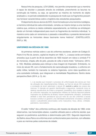 Pensando as Licenciaturas 2 Capítulo 21 207
Nessa linha de pesquisa, LEVI (2006), nos permite compreender que a memória
é capaz de elucidar o passado através da oralidade, preenchendo as lacunas na
construção da história, ou seja, se aproximar ao máximo do momento do objeto
analisado e, no período estabelecido na pesquisa de modo que os fragmentos possam
nos fornecer características sobre a trajetória dos estudantes pesquisados.
O depoimento dos ex-alunos do CEC, foram tomados por uma memória nostálgica,
a memória individual de cada entrevistado, remeteu ao mesmo tempo a uma memória
coletiva que, embora os dados coletados separadamente, as histórias se entrelaçam
dando um formato indispensável para reunir os fragmentos da memória individual, “a
maneira como cada um rememorou o passado e decodificou o presente demarcaram
singularmente os horizontes dessa fascinante trama histórica”. (CASTELLUCCI,
2007.p. 38).
UNIFORMES NA DÉCADA DE 1960
As primeiras notícias sobre o uso de uniformes escolares, advém do Colégio D.
Pedro II no Rio de Janeiro, capital do Império em 1850, “(...) casaca verde com botões
amarelos (que à partir de 26 de dezembro de 1855 traziam em relevo o símbolo P II
do monarca), chapéu alto de pelo, gravata de volta e boné chato.” Schwarcz, (2015,
p. 150). Medidas adotadas para reforçar a boa imagem do Imperador. Entretanto, no
início do século XX, com o fortalecimento de nacionalização brasileira, o uniforme em
estilo militar, também foi marcante no sistema higienista, como ideia igualitária em
uma sociedade civilizada, que integravam a mentalidade Republicana. Dentro desta
perspectiva Beck (2014, p. 3), diz:
(...) as escolas que iniciaram o processo de uniformização dos alunos por meio
da utilização dos trajes/fardamentos militares, ao final do século XIX receberam
a conotação de terem adentrado o século XX vestindo a pátria nos corpos dos
meninos. A intenção em garantir identificação e segurança, mantendo vivos os
ideários republicanos de ordem e progresso, possibilitou que modelos e réplicas
de uniformes inspirados nos fardamentos militares do Exército Nacional (adiante
inspirados nos da Marinha do Brasil), fossem amplamente utilizados. Juntamente
atrelado a esse fator percebe-se que por meio do uso dos uniformes a escola
buscava constituir (e garantir) uma identidade estritamente vinculada a atributos
social e culturalmente preconizados como masculinos: força, altivez, virilidade,
patriotismo, nacionalismo.
O estilo “militar” dos uniformes continuou até meados da década de 1960, onde
observamos, nas transcrições abaixo, o padrão utilizado para o uniforme escolar, que
seguiam os parâmetros autoritários e determinados pelo CEC. Segundo depoimento
de Stelino Jesus Reis a os uniformes eram confeccionados para meninos, com alfaiates
e para as meninas pelas costureiras da cidade;
 