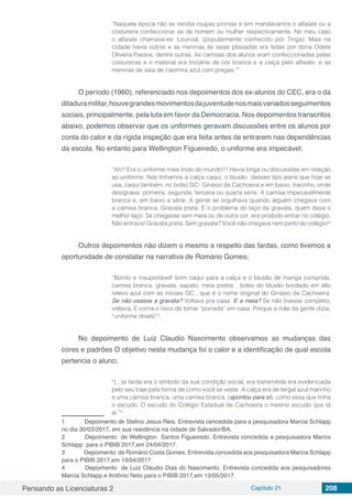 Pensando as Licenciaturas 2 Capítulo 21 208
“Naquela época não se vendia roupas prontas e sim mandávamos o alfaiate ou a
costureira confeccionar se de homem ou mulher respectivamente. No meu caso
o alfaiate chamava-se: Lourival, (popularmente conhecido por Tinga). Mais na
cidade havia outros e as meninas às saias plissadas era feitas por dona Odete
Oliveira Passos, dentre outras. As camisas dos alunos eram confeccionadas pelas
costureiras e o material era tricoline de cor branca e a calça pelo alfaiate; e as
meninas de saia de casimira azul com pregas.”1
O período (1960), referenciado nos depoimentos dos ex-alunos do CEC, era o da
ditaduramilitar,houvegrandesmovimentosdajuventudenosmaisvariadosseguimentos
sociais, principalmente, pela luta em favor da Democracia. Nos depoimentos transcritos
abaixo, podemos observar que os uniformes geravam discussões entre os alunos por
conta do calor e da rígida inspeção que era feita antes de entrarem nas dependências
da escola. No entanto para Wellington Figueiredo, o uniforme era impecável;
“Ah!! Era o uniforme mais lindo do mundo!!! Havia briga ou discussões em relação
ao uniforme. Nós tínhamos a calça caqui, o blusão desses tipo jeans que hoje se
usa, caqui também, no bolso GC- Ginásio da Cachoeira e em baixo, tracinho, onde
designava: primeira, segunda, terceira ou quarta série. A camisa impecavelmente
branca e, em baixo a série. A gente se orgulhava quando alguém chegava com
a camisa branca. Gravata preta. E o problema do laço da gravata, quem dava o
melhor laço. Se chegasse sem meia ou de outra cor, era proibido entrar no colégio.
Não entrava! Gravata preta. Sem gravata? Você não chegava nem perto do colégio!2
Outros depoimentos não dizem o mesmo a respeito das fardas, como tivemos a
oportunidade de constatar na narrativa de Romário Gomes;
“Bonito e insuportável! brim cáqui para a calça e o blusão de manga comprida,
camisa branca, gravata, sapato, meia pretos , bolso do blusão bordado em alto
relevo azul com as iniciais GC , que é o nome original do Ginásio da Cachoeira.
Se não usasse a gravata? Voltava pra casa. E a meia? Se não tivesse completo,
voltava. E corria o risco de tomar “porrada” em casa. Porque a mãe da gente dizia,
“uniforme direito”3
.
No depoimento de Luiz Claudio Nascimento observamos as mudanças das
cores e padrões O objetivo nesta mudança foi o calor e a identificação de qual escola
pertencia o aluno;
“(...)a farda era o símbolo da sua condição social, era transmitida era evidenciada
pelo seu traje pela forma de como você se veste. A calça era de tergal azul marinho
e uma camisa branca, uma camisa branca, (apontou para sí), como essa que tinha
o escudo. O escudo do Colégio Estadual de Cachoeira o mesmo escudo que tá
aí.”4
1	 Depoimento de Stelino Jesus Reis. Entrevista cencedida para a pesquisadora Marcia Schlapp
no dia 30/03/2017, em sua residência na cidade de Salvador/BA.
2	 Depoimento de Wellington Santos Figueiredo. Entrevista concedida a pesquisadora Marcia
Schlapp para o PIBIB 2017,em 24/04/2017.
3	 Depoimento de Romário Costa Gomes. Entrevista concedida aos pesquisadora Marcia Schlapp
para o PIBIB 2017,em 19/04/2017.
4	 Depoimento de Luiz Cláudio Dias do Nascimento. Entrevista concedida aos pesquisadores
Marcia Schlapp e Antônio Neto para o PIBIB 2017,em 13/05/2017.
 