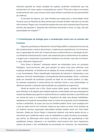 Pensando as Licenciaturas 2 Capítulo 2 11
oferecem garantia de nossa condição de sujeitos, proibindo moralmente que nos
transformem em coisa usada e manipulada por outros”.2
Para ela a ética é normativa
exatamente por isso, suas normas visam impor limites e controles ao risco permanente
da violência.
O conceito de pessoa, por mais limitada que esteja para a comunidade moral
humana, para os filósofos da ética animal esse conceito também vale para os animais
não humanos. Regan usa o conceito de sujeitos-de-uma-vida, enquanto para Francione
animais são pessoas e “pessoas são indivíduos sencientes e livres, ou seja, não são
propriedades de ninguém”.19
1.1	Contribuições da biologia para a consideração moral com os animais não
humanos
Segundo a professora e filósofa Dra. Sonia Felipe (2007) o mecanismo humano da
dor é praticamente o mesmo dos animais, e sabemos por experiências, com humanos,
que a capacidade de sentir dor é essencial para a sobrevivência e a sensação de dor,
e a influência motivacional de a sentir, são essenciais para a sobrevivência do sistema,
e sugerir que o mecanismo é puramente mecânico nos animais, mas não no homem,
é, pois, altamente implausível.20
Para Orsini e Bondan21
estresses devem ser entendidos como um processo
fisiológico, neuro-hormonal, pelo qual passam os seres vivos para enfrentar uma
mudança ambiental, na tentativa de se adaptar às novas condições e, assim, manter
a sua homeostasia. Outra classificação importante do estresse é relacionada a sua
natureza, forma de manifestação e consequências desencadeadas. Assim, o estresse
pode ser chamado de eustresse (quando se tratar de um evento positivo, ou seja,
do estresse necessário à sobrevivência do indivíduo frente a uma adversidade) ou
distresse (quando o estresse desencadeado ser prejudicial ao organismo).
Ainda de acordo com a Dra. Sonia somos todos iguais, variando de individuo
para indivíduo e de espécie para espécie apenas a intensidade com que empregamos
nossas faculdades para garantir a sobrevivência e o cuidado da prole e o que diferencia
um animal de outro é a intensidade e frequência de cada uma dessas habilidades,
reguladas em função da necessidade maior ou menor de se guardar contra hostilidades
sociais e ambientais, as quais, por sua vez também podem variar, e por analogia com
o que se sabe ocorrer em humanos, deduz-se que todos os seres vivos dotados de
um sistema nervoso organizado (diencéfalo) também podem sentir dor. Para Peter
Harrison, citado por Sonia Felipe, é impossível elaborar uma teoria estrita da dor, e
reconhece que a polêmica sobre a dor se estabeleceu a partir da teoria da evolução,
que afirma: as diferenças entre seres humanos e animais são quantitativas e não
qualitativas; “
peixes, pássaros e os mamíferos não-humanos tem seus respectivos
centros de prazer e dor semelhantes ao encontrado em humanos. Os mecanismos
 