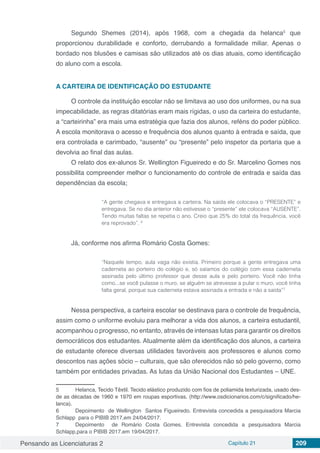 Pensando as Licenciaturas 2 Capítulo 21 209
Segundo Shemes (2014), após 1968, com a chegada da helanca5
que
proporcionou durabilidade e conforto, derrubando a formalidade miliar. Apenas o
bordado nos blusões e camisas são utilizados até os dias atuais, como identificação
do aluno com a escola.
A CARTEIRA DE IDENTIFICAÇÃO DO ESTUDANTE
O controle da instituição escolar não se limitava ao uso dos uniformes, ou na sua
impecabilidade, as regras ditatórias eram mais rígidas, o uso da carteira do estudante,
a “carteirinha” era mais uma estratégia que fazia dos alunos, reféns do poder público.
A escola monitorava o acesso e frequência dos alunos quanto à entrada e saída, que
era controlada e carimbado, “ausente” ou “presente” pelo inspetor da portaria que a
devolvia ao final das aulas.
O relato dos ex-alunos Sr. Wellington Figueiredo e do Sr. Marcelino Gomes nos
possibilita compreender melhor o funcionamento do controle de entrada e saída das
dependências da escola;
“A gente chegava e entregava a carteira. Na saída ele colocava o “PRESENTE” e
entregava. Se no dia anterior não estivesse o “presente” ele colocava “AUSENTE”.
Tendo muitas faltas se repetia o ano. Creio que 25% do total da frequência, você
era reprovado”. 6
Já, conforme nos afirma Romário Costa Gomes:
“Naquele tempo, aula vaga não existia. Primeiro porque a gente entregava uma
caderneta ao porteiro do colégio e, só saíamos do colégio com essa caderneta
assinada pelo último professor que desse aula e pelo porteiro. Você não tinha
como...se você pulasse o muro, se alguém se atrevesse a pular o muro, você tinha
falta geral, porque sua caderneta estava assinada a entrada e não a saída”7
Nessa perspectiva, a carteira escolar se destinava para o controle de frequência,
assim como o uniforme evoluiu para melhorar a vida dos alunos, a carteira estudantil,
acompanhou o progresso, no entanto, através de intensas lutas para garantir os direitos
democráticos dos estudantes. Atualmente além da identificação dos alunos, a carteira
de estudante oferece diversas utilidades favoráveis aos professores e alunos como
descontos nas ações sócio – culturais, que são oferecidos não só pelo governo, como
também por entidades privadas. As lutas da União Nacional dos Estudantes – UNE.
5	Helanca, Tecido Têxtil. Tecido elástico produzido com fios de poliamida texturizada, usado des-
de as décadas de 1960 e 1970 em roupas esportivas. (http://www.osdicionarios.com/c/significado/he-
lanca).
6	 Depoimento de Wellington Santos Figueiredo. Entrevista concedida a pesquisadora Marcia
Schlapp para o PIBIB 2017,em 24/04/2017.
7	 Depoimento de Romário Costa Gomes. Entrevista concedida a pesquisadora Marcia
Schlapp,para o PIBIB 2017,em 19/04/2017.
 