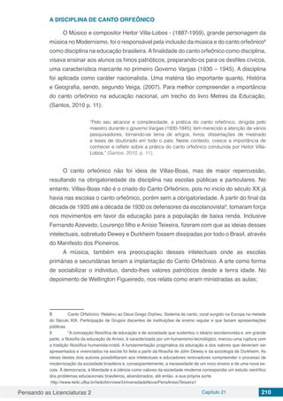 Pensando as Licenciaturas 2 Capítulo 21 210
A DISCIPLINA DE CANTO ORFEÔNICO
O Músico e compositor Heitor Villa-Lobos - (1887-1959), grande personagem da
música no Modernismo, foi o responsável pela inclusão da música e do canto orfeônico8
como disciplina na educação brasileira. Afinalidade do canto orfeônico como disciplina,
visava ensinar aos alunos os hinos patrióticos, preparando-os para os desfiles cívicos,
uma característica marcante no primeiro Governo Vargas (1930 – 1945). A disciplina
foi aplicada como caráter nacionalista. Uma matéria tão importante quanto, História
e Geografia, sendo, segundo Veiga, (2007). Para melhor compreender a importância
do canto orfeônico na educação nacional, um trecho do livro Metres da Educação,
(Santos, 2010 p. 11):
“Pelo seu alcance e complexidade, a prática do canto orfeônico, dirigida pelo
maestro durante o governo Vargas (1930-1945), tem merecido a atenção de vários
pesquisadores, tornando-se tema de artigos, livros, dissertações de mestrado
e teses de doutorado em todo o país. Neste contexto, cresce a importância de
conhecer e refletir sobre a prática do canto orfeônico conduzida por Heitor Villa-
Lobos.” (Santos. 2010. p. 11).
O canto orfeônico não foi ideia de Villas-Boas, mas de maior repercussão,
resultando na obrigatoriedade da disciplina nas escolas públicas e particulares. No
entanto, Villas-Boas não é o criado do Canto Orfeônico, pois no inicio do século XX já
havia nas escolas o canto orfeônico, porém sem a obrigatoriedade. À partir do final da
década de 1920 até a década de 1930 os defensores da escolanovista9
, tomaram força
nos movimentos em favor da educação para a população de baixa renda. Inclusive
Fernando Azevedo, Lourenço filho e Anísio Teixeira, fizeram com que as ideias desses
intelectuais, sobretudo Dewey e Durkheim fossem dissipadas por todo o Brasil, através
do Manifesto dos Pioneiros.
A música, também era preocupação desses intelectuais onde as escolas
primárias e secundárias teriam a implantação do Canto Orfeônico. A arte como forma
de sociabilizar o individuo, dando-lhes valores patrióticos desde a tenra idade. No
depoimento de Wellington Figueiredo, nos relata como eram ministradas as aulas;
8	 Canto Orfeônico: Relativo ao Deus Grego Orpheu. Sistema de canto, coral surgido na Europa na metade
do Século XIX. Participação de Grupos discentes de instituições de ensino regular e que faziam apresentações
públicas.
9	 “A concepção filosófica de educação e de sociedade que sustentou o ideário escolanovista e, em grande
parte, a filosofia da educação de Anísio, é caracterizada por um humanismo-tecnológico, marcou uma ruptura com
a tradição filosófica humanista-cristã. A fundamentação pragmática da educação e dos valores que deveriam ser
apresentados e vivenciados na escola foi feita a partir da filosofia de John Dewey e da sociologia de Durkheim. As
ideias destes dois autores possibilitaram aos intelectuais e educadores renovadores compreender o processo de
modernização da sociedade brasileira e, conseqüentemente, a necessidade de um novo ensino e de uma nova es-
cola. À democracia, à liberdade e à ciência como valores da sociedade moderna correspondia um estudo científico
dos problemas educacionais brasileiros, abandonados, até então, a sua própria sorte.
http://www.twiki.ufba.br/twiki/bin/view/UniversidadeNova/PensAnisioTeixeira1
 