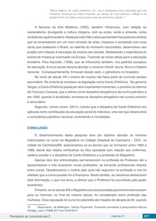 Pensando as Licenciaturas 2 Capítulo 21 211
“Maria Helena, de canto orfeônico, ah.. era a professora mais educada que nós
tínhamos. Ensinava as notas musicais, as claves, ler uma partitura, solfejar e no
ginásio tinha um piano, era no piano que ela ensinava a gente”.10
A Semana de Arte Moderna (1922), também influenciou, com relação ao
nacionalismo, divulgando a cultura indígena, com as cores, verde e amarela, como
símbolodanaçãobrasileira.NesteperíodoVilla-Lobosquetambémfezpartedosartistas
que se enveredaram em um novo conceito de artes, impactou a sociedade com suas
obras que exaltavam o Brasil, se valendo do momento nacionalista, desenvolveu seu
projeto com relação à educação da música nas escolas. Destacando a importância do
ensino de música já vivenciado na Europa. Trazendo as novas ideias para a educação
brasileira. Para Azevedo, (1958), que se influenciou também, nos padrões europeus
de educação. A nova escola deveria abordar o universo infantil, fauna, flora e o folclore
nacional. Consequentemente, firmavam desde cedo, o patriotismo no brasileiro.
No início do século XX o ensino de música não fazia parte do currículo escolar
secundário. No entanto já constava na legislação como Canto Orfeônico. No governo
Vargas, o Canto Orfeônico passa por dois importantes momentos, o primeiro na reforma
de Francisco Campos, que o definiu como disciplina obrigatória e de cunho patriótico e
em 1946, quando é atualizada, tornando-se disciplina obrigatória nos cursos primário
e secundário.
Segundo, Lemos Júnior, (2011), conclui que a disciplina de Canto Orfeônico era
aplicada como contribuição da educação social do indivíduo, uma vez que desenvolvia
a consciência patriótica nacional, controlando a moralidade.
CONCLUSÃO
O desenvolvimento desta pesquisa teve por objetivo abordar os homens
matriculados no curso de Magistério no Colégio Estadual da Cachoeira – CEC, na
cidade da Cachoeira/BA, selecionamos os ex-alunos que se formaram entre 1963 à
1968, diante dos relatos verificamos os ritos escolares com relação aos uniformes,
carteira escolar e a disciplina de Canto Orfeônico e a profissão do Magistério.
Apenas dois dos entrevistados permaneceram na profissão de Professor até a
aposentadoria e três buscaram novas profissões, se tornando profissionais liberais
entre outras. Questionamos o motivo pelo qual não seguiram na profissão e nos foi
relatado que a única questão foi a financeira. Neste sentido, as narrativas destacaram
está informação, o que nos levou a afirmar que o Professor foi sucumbido pelo poder
econômico.
Portanto, se no século XIX o Magistério era exclusividade para homens lecionarem
para os meninos, no final do mesmo século, foi considerado como profissão das
mulheres. Essa reputação do curso foi estendida até meados da década de 50, quando
10	 Depoimento de Wellington Santos Figueiredo. Entrevista concedida a pesquisadora Marcia
Schlapp para o PIBIB 2017,em 24/04/2017.
 