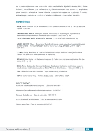 Pensando as Licenciaturas 2 Capítulo 21 212
os homens retornam a se matricular nesta modalidade. Apoiado no resultado deste
trabalho, acreditamos que os homens significaram minoria nas turmas do Magistério
para o ensino primário e dessa minoria, uma parcela trocou de profissão. Portanto,
este espaço profissional continuou sendo considerado como reduto feminino.
REFERÊNCIAS
BECK, Dinah Quesada, BECK Revista HISTEDBR On-line, Campinas, nº 58, p. 136-150, set2014
– ISSN: 1676-2584
CASTELLUCCI JÚNIOR, Wellington. Dossiê, Pescadores da Modernagem: experiências e
trajetórias nos diversos tempos da Vila de Tairu – Itaparica (1960-1990). p. 38.
Lei de Diretrizes e Bases da Educação Nacional – LDB 4024/1961– Define no Art. 57.
LEMOS JÚNIOR, Wilson - O ensino do Canto Orfeônico na escola secundária brasileira (décadas
de 1930 e 1940) - Revista HISTEDBR On-line, Campinas, n.42, p. 279-295, jun2011 - ISSN:
1676-2584
LOURO, 1997,p. 450b apud AQUINO Luciene Chaves – artigo Mémoria, Formação docente e
Gênero: um olhar sobre a Escola Normal de Natal/RN)
SCHARCZ, Lilia Moritz, - As Barbas do Imperador D. Pedro II, um monarca nos trópicos– Cia das
Letras 2015 – p. 150
SILVA, Telma Barbosa da - Memorial do Colégio Estadual de Cachoeira : contribuição para um
estudo sobre a história da educação na Bahia / Telma da Silva Barbosa . - Salvador, 2005. p. 45
UNE - União Nacional dos Estudantes - https://www.une.org.br/memoria/
VEIGA, Cyntia Greive Veiga – História da Educação – Editora Ática – 2007
FONTES ORAIS:
Raimundo Alberto de Ferreira Cerqueira - Cachoeira 15/03/2017
Wellington Santos Figueiredo – Data da entrevista – 24/04/2017
Romário Costa Gomes – Data da entrevista – 19/04/2017
Luiz Cláudio Dias do Nascimento – Data da entrevista 17/03/2017
Stelino Jesus Reis – Data da entrevista 30/03/2017
 