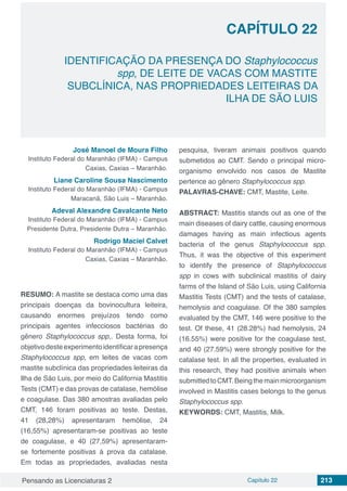 Pensando as Licenciaturas 2 Capítulo 22 213
CAPÍTULO 22
IDENTIFICAÇÃO DA PRESENÇA DO Staphylococcus
spp, DE LEITE DE VACAS COM MASTITE
SUBCLÍNICA, NAS PROPRIEDADES LEITEIRAS DA
ILHA DE SÃO LUIS
José Manoel de Moura Filho
Instituto Federal do Maranhão (IFMA) - Campus
Caxias, Caxias – Maranhão.
Liane Caroline Sousa Nascimento
Instituto Federal do Maranhão (IFMA) - Campus
Maracanã, São Luis – Maranhão.
Adeval Alexandre Cavalcante Neto
Instituto Federal do Maranhão (IFMA) - Campus
Presidente Dutra, Presidente Dutra – Maranhão.
Rodrigo Maciel Calvet
Instituto Federal do Maranhão (IFMA) - Campus
Caxias, Caxias – Maranhão.
RESUMO: A mastite se destaca como uma das
principais doenças da bovinocultura leiteira,
causando enormes prejuízos tendo como
principais agentes infecciosos bactérias do
gênero Staphylococcus spp,. Desta forma, foi
objetivodesteexperimentoidentificarapresença
Staphylococcus spp, em leites de vacas com
mastite subclínica das propriedades leiteiras da
Ilha de São Luis, por meio do California Mastitis
Tests (CMT) e das provas de catalase, hemólise
e coagulase. Das 380 amostras avaliadas pelo
CMT, 146 foram positivas ao teste. Destas,
41 (28,28%) apresentaram hemólise, 24
(16,55%) apresentaram-se positivas ao teste
de coagulase, e 40 (27,59%) apresentaram-
se fortemente positivas à prova da catalase.
Em todas as propriedades, avaliadas nesta
pesquisa, tiveram animais positivos quando
submetidos ao CMT. Sendo o principal micro-
organismo envolvido nos casos de Mastite
pertence ao gênero Staphylococcus spp.
PALAVRAS-CHAVE: CMT, Mastite, Leite.
ABSTRACT: Mastitis stands out as one of the
main diseases of dairy cattle, causing enormous
damages having as main infectious agents
bacteria of the genus Staphylococcus spp.
Thus, it was the objective of this experiment
to identify the presence of Staphylococcus
spp in cows with subclinical mastitis of dairy
farms of the Island of São Luis, using California
Mastitis Tests (CMT) and the tests of catalase,
hemolysis and coagulase. Of the 380 samples
evaluated by the CMT, 146 were positive to the
test. Of these, 41 (28.28%) had hemolysis, 24
(16.55%) were positive for the coagulase test,
and 40 (27.59%) were strongly positive for the
catalase test. In all the properties, evaluated in
this research, they had positive animals when
submittedtoCMT.Beingthemainmicroorganism
involved in Mastitis cases belongs to the genus
Staphylococcus spp.
KEYWORDS: CMT, Mastitis, Milk.
 
