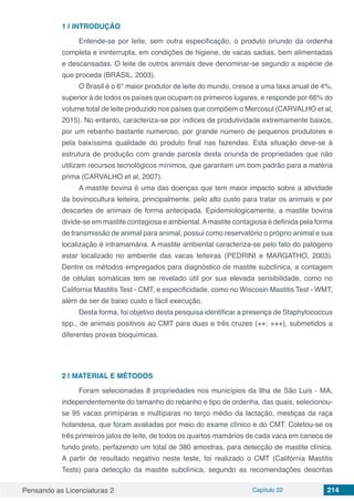 Pensando as Licenciaturas 2 Capítulo 22 214
1 | 	INTRODUÇÃO
Entende-se por leite, sem outra especificação, o produto oriundo da ordenha
completa e ininterrupta, em condições de higiene, de vacas sadias, bem alimentadas
e descansadas. O leite de outros animais deve denominar-se segundo a espécie de
que proceda (BRASIL, 2003).
O Brasil é o 6° maior produtor de leite do mundo, cresce a uma taxa anual de 4%,
superior à de todos os países que ocupam os primeiros lugares, e responde por 66% do
volume total de leite produzido nos países que compõem o Mercosul (CARVALHO et al,
2015). No entanto, caracteriza-se por índices de produtividade extremamente baixos,
por um rebanho bastante numeroso, por grande número de pequenos produtores e
pela baixíssima qualidade do produto final nas fazendas. Esta situação deve-se à
estrutura de produção com grande parcela desta oriunda de propriedades que não
utilizam recursos tecnológicos mínimos, que garantam um bom padrão para a matéria
prima (CARVALHO et al, 2007).
A mastite bovina é uma das doenças que tem maior impacto sobre a atividade
da bovinocultura leiteira, principalmente, pelo alto custo para tratar os animais e por
descartes de animais de forma antecipada. Epidemiologicamente, a mastite bovina
divide-se em mastite contagiosa e ambiental.Amastite contagiosa é definida pela forma
de transmissão de animal para animal, possui como reservatório o próprio animal e sua
localização é intramamária. A mastite ambiental caracteriza-se pelo fato do patógeno
estar localizado no ambiente das vacas leiteiras (PEDRINI e MARGATHO, 2003).
Dentre os métodos empregados para diagnóstico de mastite subclínica, a contagem
de células somáticas tem se revelado útil por sua elevada sensibilidade, como no
California Mastitis Test - CMT, e especificidade, como no Wiscosin Mastitis Test - WMT,
além de ser de baixo custo e fácil execução.
Desta forma, foi objetivo desta pesquisa identificar a presença de Staphylococcus
spp., de animais positivos ao CMT para duas e três cruzes (++; +++), submetidos a
diferentes provas bioquímicas.
2 | 	MATERIAL E MÉTODOS
Foram selecionadas 8 propriedades nos municípios da Ilha de São Luis - MA,
independentemente do tamanho do rebanho e tipo de ordenha, das quais, selecionou-
se 95 vacas primíparas e multíparas no terço médio da lactação, mestiças da raça
holandesa, que foram avaliadas por meio do exame clínico e do CMT. Coletou-se os
três primeiros jatos de leite, de todos os quartos mamários de cada vaca em caneca de
fundo preto, perfazendo um total de 380 amostras, para detecção de mastite clínica.
A partir de resultado negativo neste teste, foi realizado o CMT (Califórnia Mastitis
Tests) para detecção da mastite subclínica, segundo as recomendações descritas
 