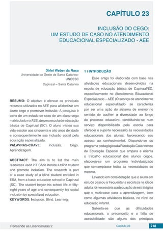 Pensando as Licenciaturas 2 Capítulo 23 218
CAPÍTULO 23
INCLUSÃO DO CEGO:
UM ESTUDO DE CASO NO ATENDIMENTO
EDUCACIONAL ESPECIALIZADO - AEE
Dirlei Weber da Rosa
Universidade do Oeste de Santa Catarina-
UNOESC
Capinzal – Santa Catarina
RESUMO: O objetivo é elencar os principais
recursos utilizados no AEE para alfabetizar um
aluno cego e promover inclusão. A pesquisa é
parte de um estudo de caso de um aluno cego
matriculado noAEE, de uma escola de educação
básica de Capinzal (SC). O aluno iniciou sua
vida escolar aos cinquenta e oito anos de idade
e consequentemente sua inclusão social pela
educação especializada.
PALAVRAS-CHAVE: Inclusão. Cego.
Aprendizagem.
ABSTRACT: The aim is to list the main
resources used in ESA to literate a blind student
and promote inclusion. The research is part
of a case study of a blind student enrolled in
ESA, from a basic education school in Capinzal
(SC). The student began his school life at fifty-
eight years of age and consequently his social
inclusion by specialized education.
KEYWORDS: Inclusion. Blind. Learning.
1 | 	INTRODUÇÃO
Esse artigo foi elaborado com base nas
atividades educacionais desenvolvidas na
escola de educação básica de Capinzal/SC,
especificamente no Atendimento Educacional
Especializado – AEE (O serviço de atendimento
educacional especializado se caracteriza
por ser uma ação do sistema de ensino no
sentido de acolher a diversidade ao longo
do processo educativo, constituindo-se num
serviço disponibilizado pela escola para
oferecer o suporte necessário às necessidades
educacionais dos alunos, favorecendo seu
acesso ao conhecimento). Dispondo-se do
programapedagógico daFundaçãoCatarinense
de Educação Especial que ampara e orienta
o trabalho educacional dos alunos cegos,
elaborou-se um programa individualizado
que contemplasse todas as necessidades do
mesmo.
Levando em consideração que o aluno em
estudo passou a frequentar a escola já na idade
adultafoinecessáriaaadequaçãodeestratégias
que o motivasse para a aprendizagem, bem
como algumas atividades básicas, no nível de
educação infantil.
Salienta-se que as dificuldades
educacionais, o preconceito e a falta de
acessibilidade são alguns dos principais
 