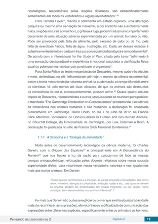 Pensando as Licenciaturas 2 Capítulo 2 12
neurológicos, responsáveis pelas reações dolorosas, são extraordinariamente
semelhantes em todos os vertebrados e alguns invertebrados”.20
Para Tâmara Levai22
, “sendo o sofrimento um estado orgânico, uma alteração
psíquica ou mesmo uma sensação de mal-estar, a dor implícita não é exclusivamente
física;reaçõesnaturaiscomochoro,ogritoouafuga,podemtraduzirumcomportamento
decorrente de uma situação adversa experimentada por um animal, humano ou não.
Pode ser provocado pela falta de alimento, pelo excesso de calor ou de frio, pela
falta de exercícios físicos, falta de água, frustração, etc. Cada um desses estados é
subjetivamentedistintosecadaumtrazsuaconsequênciafisiológicaecomportamental”.
De acordo com a International for the Study of Pain, citado pela Levai “sofrimento é
uma sensação desagradável e experiência emocional associada a danificação física
atual ou potencial nos tecidos que constituem o organismo”.
Para Sonia Felipe as teses mecanicistas de Descartes, mesmo após três séculos
e meio, defendidas por ele, influenciaram até hoje, o mundo da ciência experimental,
assim a teoria mecanicista da natureza animal da sustentação a crença difundida entre
os cientistas há pelo menos até duas décadas, de que os animais são destituídos
da consciência da dor e, consequentemente, possam sofrer.20
Quase quatro séculos
depois de Descartes, neurocientistas e outros pesquisadores se reuniram para publicar
o manifesto “The Cambridge Declaration on Consciousness” proclamando a existência
da consciência nos animais humanos e não humanos. A declaração foi anunciada
publicamente em Cambridge, Reino Unido, no dia 7 de julho de 2012, na Francis
Crick Memorial Conference on Consciousness in Human and non-Human Animais,
no Churchill College, da Universidade de Cambrigde, por Low, Eldeman e Koch. A
declaração foi publicada no sítio de Francis Crick Memorial Conference.23
1.1.1	 A Ocitocina e a “biologia da moralidade”
Muito antes do desenvolvimento tecnológico da ciência moderna, foi Charles
Darwin, com a Origem das Espécies24
e principalmente em A Descendência do
Homem25
que nos trouxe a luz da razão para colocarmos de lado as nossas
crenças antropocêntricas, reforçadas pelos dogmas religiosos sobre nossa suposta
superioridade divina, para reconhecer nossa verdadeira natureza e nos igualarmos
mais aos outros animais. Em Darwin:
“Vimos que os sentimentos e a intuição, as várias emoções e faculdades, tais como
amor, memória, atenção e curiosidade, imitação, razão e etc., das quais o homem
se orgulha, podem ser encontradas em estado incipiente, ou por vezes, numa
condição bem desenvolvida, nos animais inferiores”.25
PormaisqueDarwinnãopudesseexplicarouprovarqueexistiaalgumacapacidade
inata de reconhecer as expressões, ele reconheceu a dificuldade de comunicação das
expressões entre diferentes espécies, especificamente entre os animais e os homens,
 