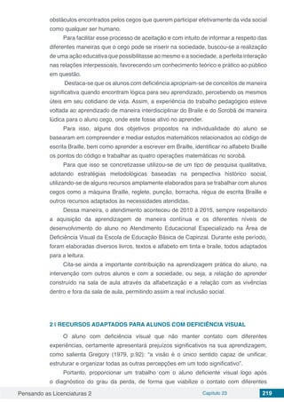 Pensando as Licenciaturas 2 Capítulo 23 219
obstáculos encontrados pelos cegos que querem participar efetivamente da vida social
como qualquer ser humano.
Para facilitar esse processo de aceitação e com intuito de informar a respeito das
diferentes maneiras que o cego pode se inserir na sociedade, buscou-se a realização
de uma ação educativa que possibilitasse ao mesmo e a sociedade, a perfeita interação
nas relações interpessoais, favorecendo um conhecimento teórico e prático ao público
em questão.
Destaca-se que os alunos com deficiência apropriam-se de conceitos de maneira
significativa quando encontram lógica para seu aprendizado, percebendo os mesmos
úteis em seu cotidiano de vida. Assim, a experiência do trabalho pedagógico esteve
voltada ao aprendizado de maneira interdisciplinar do Braile e do Sorobã de maneira
lúdica para o aluno cego, onde este fosse ativo no aprender.
Para isso, alguns dos objetivos propostos na individualidade do aluno se
basearam em compreender e mediar estudos matemáticos relacionados ao código de
escrita Braille, bem como aprender a escrever em Braille, identificar no alfabeto Braille
os pontos do código e trabalhar as quatro operações matemáticas no sorobã.
Para que isso se concretizasse utilizou-se de um tipo de pesquisa qualitativa,
adotando estratégias metodológicas baseadas na perspectiva histórico social,
utilizando-se de alguns recursos amplamente elaborados para se trabalhar com alunos
cegos como a máquina Braille, reglete, punção, borracha, régua de escrita Braille e
outros recursos adaptados às necessidades atendidas.
Dessa maneira, o atendimento aconteceu de 2010 à 2015, sempre respeitando
a aquisição da aprendizagem de maneira contínua e os diferentes níveis de
desenvolvimento do aluno no Atendimento Educacional Especializado na Área de
Deficiência Visual da Escola de Educação Básica de Capinzal. Durante este período,
foram elaboradas diversos livros, textos e alfabeto em tinta e braile, todos adaptados
para a leitura.
Cita-se ainda a importante contribuição na aprendizagem prática do aluno, na
intervenção com outros alunos e com a sociedade, ou seja, a relação do aprender
construído na sala de aula através da alfabetização e a relação com as vivências
dentro e fora da sala de aula, permitindo assim a real inclusão social.
2 | 	RECURSOS ADAPTADOS PARA ALUNOS COM DEFICIÊNCIA VISUAL
O aluno com deficiência visual que não manter contato com diferentes
experiências, certamente apresentará prejuízos significativos na sua aprendizagem,
como salienta Gregory (1979, p.92): “a visão é o único sentido capaz de unificar,
estruturar e organizar todas as outras percepções em um todo significativo”.
Portanto, proporcionar um trabalho com o aluno deficiente visual logo após
o diagnóstico do grau da perda, de forma que viabilize o contato com diferentes
 