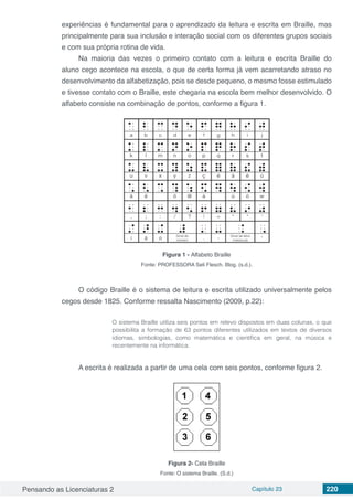 Pensando as Licenciaturas 2 Capítulo 23 220
experiências é fundamental para o aprendizado da leitura e escrita em Braille, mas
principalmente para sua inclusão e interação social com os diferentes grupos sociais
e com sua própria rotina de vida.
Na maioria das vezes o primeiro contato com a leitura e escrita Braille do
aluno cego acontece na escola, o que de certa forma já vem acarretando atraso no
desenvolvimento da alfabetização, pois se desde pequeno, o mesmo fosse estimulado
e tivesse contato com o Braille, este chegaria na escola bem melhor desenvolvido. O
alfabeto consiste na combinação de pontos, conforme a figura 1.
Figura 1 - Alfabeto Braille
Fonte: PROFESSORA Seli Flesch. Blog. (s.d.).
O código Braille é o sistema de leitura e escrita utilizado universalmente pelos
cegos desde 1825. Conforme ressalta Nascimento (2009, p.22):
O sistema Braille utiliza seis pontos em relevo dispostos em duas colunas, o que
possibilita a formação de 63 pontos diferentes utilizados em textos de diversos
idiomas, simbologias, como matemática e científica em geral, na música e
recentemente na informática.
A escrita é realizada a partir de uma cela com seis pontos, conforme figura 2.
Figura 2- Cela Braille
Fonte: O sistema Braille. (S.d.)
 