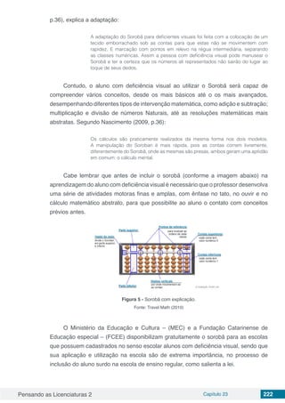 Pensando as Licenciaturas 2 Capítulo 23 222
p.36), explica a adaptação:
A adaptação do Sorobã para deficientes visuais foi feita com a colocação de um
tecido emborrachado sob as contas para que estas não se movimentem com
rapidez. E marcação com pontos em relevo na régua intermediária, separando
as classes numéricas. Assim a pessoa com deficiência visual pode manusear o
Sorobã e ter a certeza que os números ali representados não sairão do lugar ao
toque de seus dedos.
Contudo, o aluno com deficiência visual ao utilizar o Sorobã será capaz de
compreender vários conceitos, desde os mais básicos até o os mais avançados,
desempenhando diferentes tipos de intervenção matemática, como adição e subtração;
multiplicação e divisão de números Naturais, até as resoluções matemáticas mais
abstratas. Segundo Nascimento (2009, p.36):
Os cálculos são praticamente realizados da mesma forma nos dois modelos.
A manipulação do Soroban é mais rápida, pois as contas correm livremente,
diferentemente do Sorobã, onde as mesmas são presas, ambos geram uma aptidão
em comum: o cálculo mental.
Cabe lembrar que antes de incluir o sorobã (conforme a imagem abaixo) na
aprendizagem do aluno com deficiência visual é necessário que o professor desenvolva
uma série de atividades motoras finas e amplas, com ênfase no tato, no ouvir e no
cálculo matemático abstrato, para que possibilite ao aluno o contato com conceitos
prévios antes.
Figura 5 - Sorobã com explicação.
Fonte: Travel Math (2010)
O Ministério da Educação e Cultura – (MEC) e a Fundação Catarinense de
Educação especial – (FCEE) disponibilizam gratuitamente o sorobã para as escolas
que possuem cadastrados no senso escolar alunos com deficiência visual, sendo que
sua aplicação e utilização na escola são de extrema importância, no processo de
inclusão do aluno surdo na escola de ensino regular, como salienta a lei.
 
