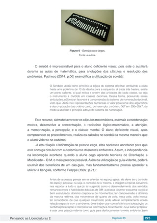 Pensando as Licenciaturas 2 Capítulo 23 223
Figura 6 - Sorobã para cegos.
Fonte: a autora.
O sorobã é imprescindível para o aluno deficiente visual, pois este o auxiliará
durante as aulas de matemática, para anotações dos cálculos e resolução dos
problemas. Pacheco (2014. p.06) exemplifica a utilização do sorobã:
O Soroban utiliza como princípio a lógica do sistema decimal, atribuindo a cada
haste uma potência de 10 da direita para a esquerda. A cada três hastes, existe
um ponto saliente, o qual indica a ordem das unidades de cada classe, ou seja
o instrumento é dividido em classes decimais. Dessa forma, possuindo essas
atribuições, o Soroban favorece a compreensão do sistema de numeração decimal,
visto que utiliza nas representações numéricas o valor posicional dos algarismos
e decomposição das ordens como, por exemplo, o número 367 em 300+60+7, de
modo a abordar o princípio aditivo do sistema de numeração.
Este recurso, além de favorecer os cálculos matemáticos, estimula a coordenação
motora, desenvolve a concentração, o raciocínio lógico-matemático, a atenção,
a memorização, a percepção e o cálculo mental. O aluno deficiente visual, após
compreender os procedimentos, realiza os cálculos no sorobã da mesma maneira que
o aluno vidente no caderno.
Já em relação a locomoção da pessoa cega, esta necessita acontecer para que
este consiga circular com autonomia nos diferentes ambientes.Assim, a independência
na locomoção acontece quando o aluno cego aprende técnicas de Orientação e
Mobilidade – O.M. o mais precoce possível. Além da utilização de guia-vidente, poderá
usufruir dos benefícios de um cão-guia, mas fundamentalmente precisa aprender a
utilizar a bengala, conforme Felippe (1997, p.71):
Antes de a pessoa pensar em se orientar no espaço geral, ela deve ter o controle
do espaço pessoal, ou seja, o conceito de si mesma, a imagem corporal. Devemos
nos reportar a tudo o que já foi sugerido como o desenvolvimento dos sentidos
remanescentes e habilidades básicas de OM: a pessoa deve ter esquema corporal
bem estruturado; domínio corporal e de movimentos; ter compreensão e domínio
da marcha retilínea, dos movimentos de quarto de volta, meia volta, volta inteira;
ter consciência de que qualquer movimento pode alterar completamente nossa
relação espacial com o ambiente; deve saber usar com eficiência e adequação os
sentidos para captar e interpretar as informações do ambiente; deve saber preparar
e usar uma pessoa vidente como guia para deslocamento no meio ambiente, bem
 