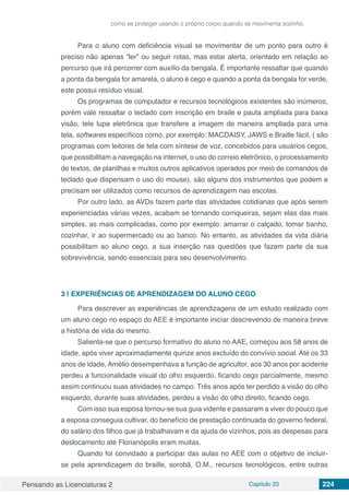 Pensando as Licenciaturas 2 Capítulo 23 224
como se proteger usando o próprio corpo quando se movimenta sozinho.
Para o aluno com deficiência visual se movimentar de um ponto para outro é
preciso não apenas “ler” ou seguir rotas, mas estar alerta, orientado em relação ao
percurso que irá percorrer com auxílio da bengala. É importante ressaltar que quando
a ponta da bengala for amarela, o aluno é cego e quando a ponta da bengala for verde,
este possui resíduo visual.
Os programas de computador e recursos tecnológicos existentes são inúmeros,
porém vale ressaltar o teclado com inscrição em braile e pauta ampliada para baixa
visão, tele lupa eletrônica que transfere a imagem de maneira ampliada para uma
tela, softwares específicos como, por exemplo: MACDAISY, JAWS e Braille fácil, ( são
programas com leitores de tela com síntese de voz, concebidos para usuários cegos,
que possibilitam a navegação na internet, o uso do correio eletrônico, o processamento
de textos, de planilhas e muitos outros aplicativos operados por meio de comandos de
teclado que dispensam o uso do mouse), são alguns dos instrumentos que podem e
precisam ser utilizados como recursos de aprendizagem nas escolas.
Por outro lado, as AVDs fazem parte das atividades cotidianas que após serem
experienciadas várias vezes, acabam se tornando corriqueiras, sejam elas das mais
simples, as mais complicadas, como por exemplo: amarrar o calçado, tomar banho,
cozinhar, ir ao supermercado ou ao banco. No entanto, as atividades da vida diária
possibilitam ao aluno cego, a sua inserção nas questões que fazem parte da sua
sobrevivência, sendo essenciais para seu desenvolvimento.
3 | 	EXPERIÊNCIAS DE APRENDIZAGEM DO ALUNO CEGO
Para descrever as experiências de aprendizagens de um estudo realizado com
um aluno cego no espaço do AEE é importante iniciar descrevendo de maneira breve
a história de vida do mesmo.
Salienta-se que o percurso formativo do aluno no AAE, começou aos 58 anos de
idade, após viver aproximadamente quinze anos excluído do convívio social. Até os 33
anos de idade, Amélio desempenhava a função de agricultor, aos 30 anos por acidente
perdeu a funcionalidade visual do olho esquerdo, ficando cego parcialmente, mesmo
assim continuou suas atividades no campo. Três anos após ter perdido a visão do olho
esquerdo, durante suas atividades, perdeu a visão do olho direito, ficando cego.
Com isso sua esposa tornou-se sua guia vidente e passaram a viver do pouco que
a esposa conseguia cultivar, do benefício de prestação continuada do governo federal,
do salário dos filhos que já trabalhavam e da ajuda de vizinhos, pois as despesas para
deslocamento até Florianópolis eram muitas.
Quando foi convidado a participar das aulas no AEE com o objetivo de incluir-
se pela aprendizagem do braille, sorobã, O.M., recursos tecnológicos, entre outras
 